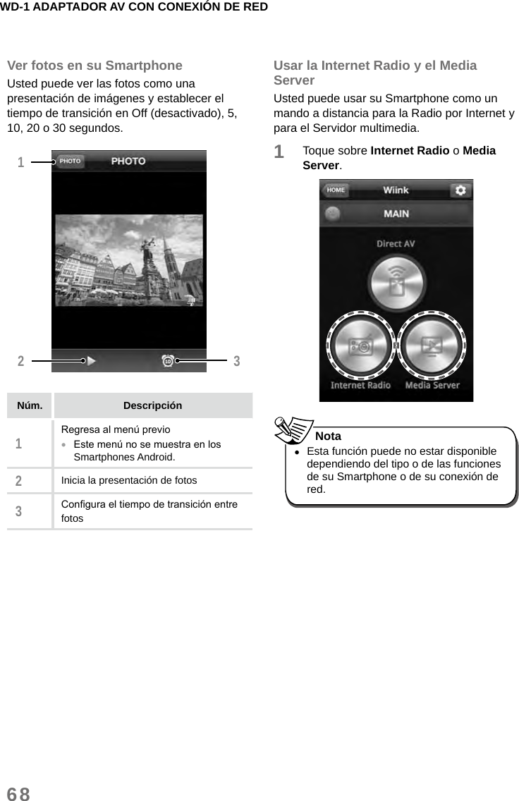 WD-1 ADAPTADOR AV CON CONEXIÓN DE RED68Ver fotos en su SmartphoneUsted puede ver las fotos como una presentación de imágenes y establecer el tiempo de transición en Off (desactivado), 5, 10, 20 o 30 segundos.12 3Núm. Descripción1Regresa al menú previo •Este menú no se muestra en los Smartphones Android. 2Inicia la presentación de fotos3Congura el tiempo de transición entre fotosUsar la Internet Radio y el Media ServerUsted puede usar su Smartphone como un mando a distancia para la Radio por Internet y para el Servidor multimedia.1Toque sobre Internet Radio o Media Server. •Esta función puede no estar disponible dependiendo del tipo o de las funciones de su Smartphone o de su conexión de red. Nota
