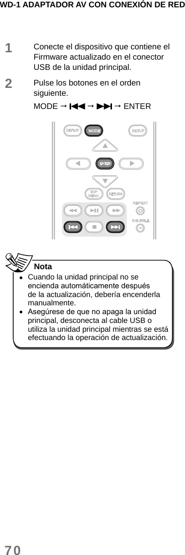 WD-1 ADAPTADOR AV CON CONEXIÓN DE RED701Conecte el dispositivo que contiene el Firmware actualizado en el conector USB de la unidad principal.2Pulse los botones en el orden siguiente.MODE       ENTER  •Cuando la unidad principal no se encienda automáticamente después de la actualización, debería encenderla manualmente. •Asegúrese de que no apaga la unidad principal, desconecta al cable USB o utiliza la unidad principal mientras se está efectuando la operación de actualización. Nota