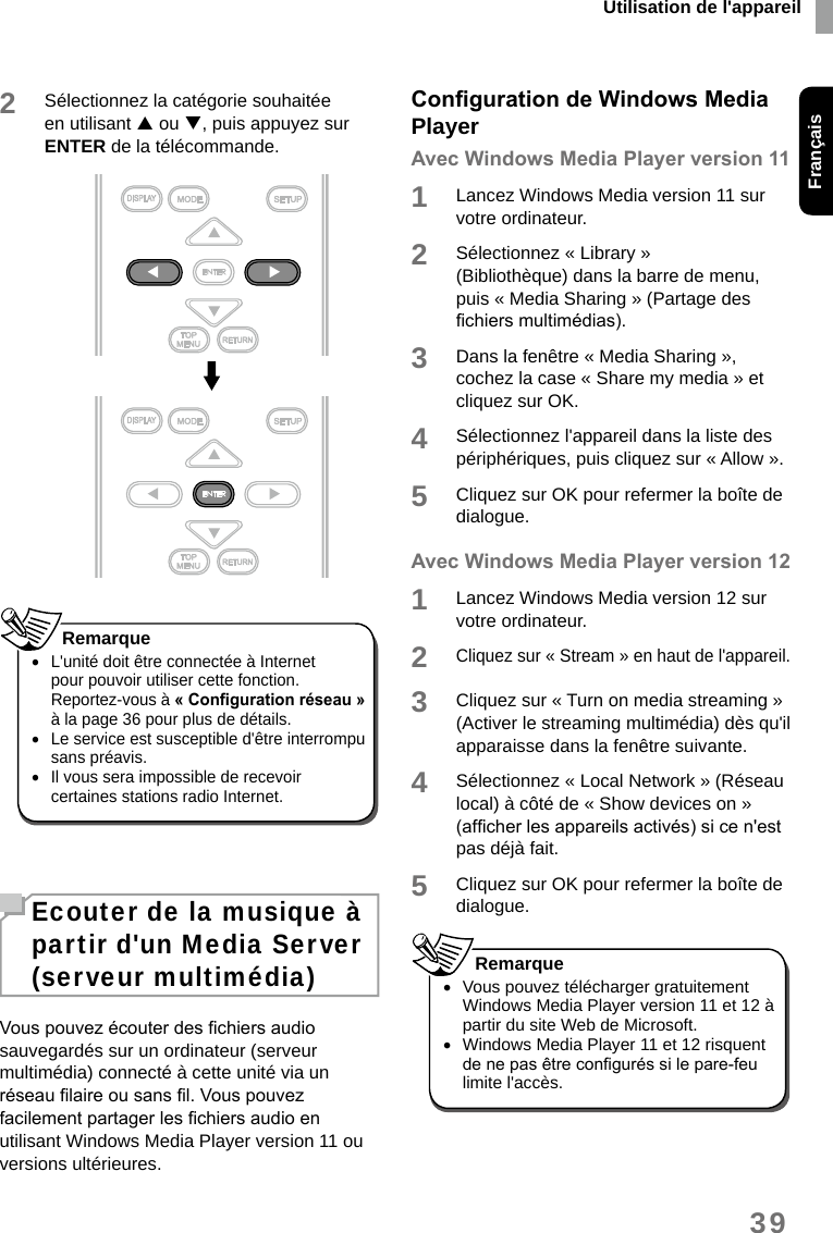 Utilisation de l&apos;appareilFrançais392Sélectionnez la catégorie souhaitée en utilisant  ou , puis appuyez sur ENTER de la télécommande. •L&apos;unité doit être connectée à Internet pour pouvoir utiliser cette fonction. Reportez-vous à «Congurationréseau» à la page 36 pour plus de détails. •Le service est susceptible d&apos;être interrompu sans préavis. •Il vous sera impossible de recevoir certaines stations radio Internet. RemarqueEcouter de la musique à partir d&apos;un Media Server (serveur multimédia)Vous pouvez écouter des chiers audio sauvegardés sur un ordinateur (serveur multimédia) connecté à cette unité via un réseau laire ou sans l. Vous pouvez facilement partager les chiers audio en utilisant Windows Media Player version 11 ou versions ultérieures.CongurationdeWindowsMediaPlayerAvecWindowsMediaPlayerversion111Lancez Windows Media version 11 sur votre ordinateur.2Sélectionnez « Library » (Bibliothèque) dans la barre de menu, puis « Media Sharing » (Partage des chiers multimédias). 3Dans la fenêtre « Media Sharing », cochez la case « Share my media » et cliquez sur OK. 4Sélectionnez l&apos;appareil dans la liste des périphériques, puis cliquez sur « Allow ».5Cliquez sur OK pour refermer la boîte de dialogue. AvecWindowsMediaPlayerversion121Lancez Windows Media version 12 sur votre ordinateur.2Cliquez sur « Stream » en haut de l&apos;appareil.3Cliquez sur « Turn on media streaming » (Activer le streaming multimédia) dès qu&apos;il apparaisse dans la fenêtre suivante.4Sélectionnez « Local Network » (Réseau local) à côté de « Show devices on » (afcher les appareils activés) si ce n&apos;est pas déjà fait. 5Cliquez sur OK pour refermer la boîte de dialogue. •Vous pouvez télécharger gratuitement Windows Media Player version 11 et 12 à partir du site Web de Microsoft. •Windows Media Player 11 et 12 risquent de ne pas être congurés si le pare-feu limite l&apos;accès.Remarque