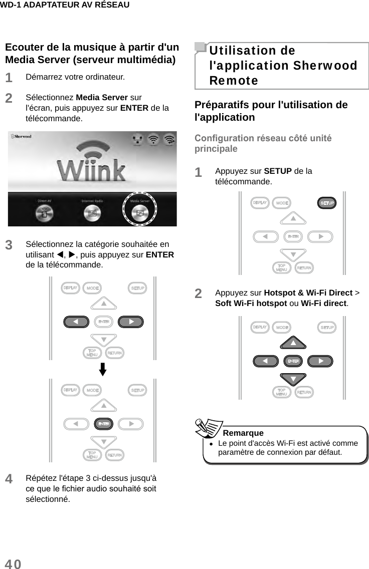 WD-1 ADAPTATEUR AV RÉSEAU40Ecouter de la musique à partir d&apos;un Media Server (serveur multimédia)1Démarrez votre ordinateur.2Sélectionnez Media Server sur l&apos;écran, puis appuyez sur ENTER de la télécommande.3Sélectionnez la catégorie souhaitée en utilisant , , puis appuyez sur ENTER de la télécommande.4Répétez l&apos;étape 3 ci-dessus jusqu&apos;à ce que le chier audio souhaité soit sélectionné.Utilisation de l&apos;application Sherwood RemotePréparatifs pour l&apos;utilisation de l&apos;applicationCongurationréseaucôtéunitéprincipale1Appuyez sur SETUP de la télécommande. 2Appuyez sur Hotspot &amp; Wi-Fi Direct &gt; Soft Wi-Fi hotspot ou Wi-Fi direct.  •Le point d&apos;accès Wi-Fi est activé comme paramètre de connexion par défaut. Remarque