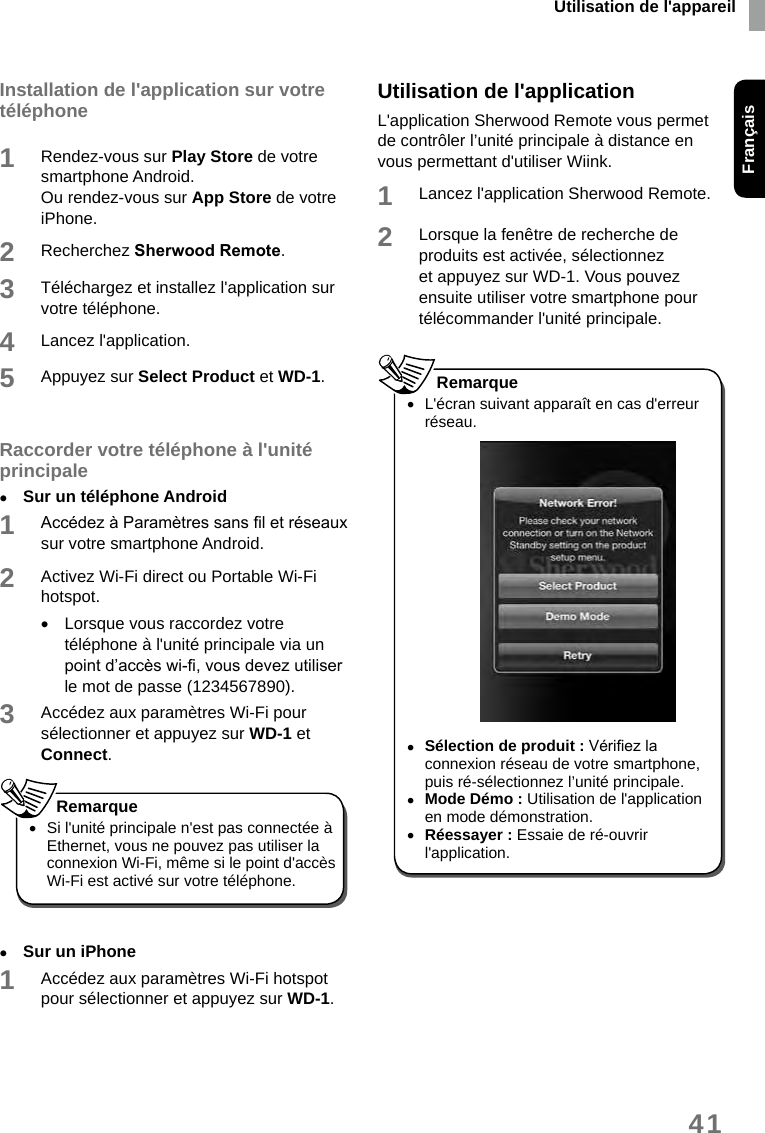 Utilisation de l&apos;appareilFrançais41Installation de l&apos;application sur votre téléphone1Rendez-vous sur Play Store de votre smartphone Android.Ou rendez-vous sur App Store de votre iPhone. 2Recherchez SherwoodRemote. 3Téléchargez et installez l&apos;application sur votre téléphone. 4Lancez l&apos;application.5Appuyez sur Select Product et WD-1.Raccorder votre téléphone à l&apos;unité principale •Sur un téléphone Android1Accédez à Paramètres sans l et réseaux sur votre smartphone Android.2Activez Wi-Fi direct ou Portable Wi-Fi hotspot. •Lorsque vous raccordez votre téléphone à l&apos;unité principale via un point d’accès wi-, vous devez utiliser le mot de passe (1234567890). 3Accédez aux paramètres Wi-Fi pour sélectionner et appuyez sur WD-1 et Connect.  •Si l&apos;unité principale n&apos;est pas connectée à Ethernet, vous ne pouvez pas utiliser la connexion Wi-Fi, même si le point d&apos;accès Wi-Fi est activé sur votre téléphone. Remarque •Sur un iPhone1Accédez aux paramètres Wi-Fi hotspot pour sélectionner et appuyez sur WD-1. Utilisation de l&apos;applicationL&apos;application Sherwood Remote vous permet de contrôler l’unité principale à distance en vous permettant d&apos;utiliser Wiink.1Lancez l&apos;application Sherwood Remote. 2Lorsque la fenêtre de recherche de produits est activée, sélectionnez et appuyez sur WD-1. Vous pouvez ensuite utiliser votre smartphone pour télécommander l&apos;unité principale.  •L&apos;écran suivant apparaît en cas d&apos;erreur réseau. •Sélection de produit : Vériez la connexion réseau de votre smartphone, puis ré-sélectionnez l’unité principale. •Mode Démo : Utilisation de l&apos;application en mode démonstration. •Réessayer : Essaie de ré-ouvrir l&apos;application.Remarque