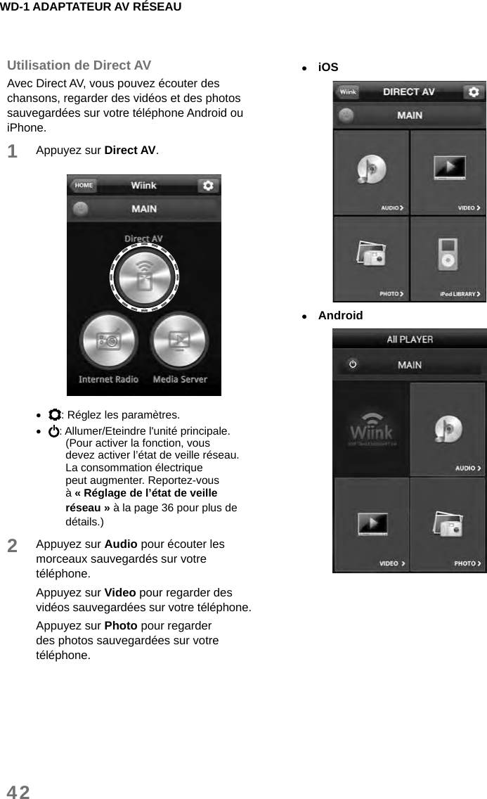 WD-1 ADAPTATEUR AV RÉSEAU42Utilisation de Direct AVAvec Direct AV, vous pouvez écouter des chansons, regarder des vidéos et des photos sauvegardées sur votre téléphone Android ou iPhone.1Appuyez sur Direct AV.  •: Réglez les paramètres. •: Allumer/Eteindre l&apos;unité principale.(Pour activer la fonction, vous devez activer l’état de veille réseau. La consommation électrique peut augmenter. Reportez-vous à « Réglage de l’état de veille réseau » à la page 36 pour plus de détails.)2Appuyez sur Audio pour écouter les morceaux sauvegardés sur votre téléphone.Appuyez sur Video pour regarder des vidéos sauvegardées sur votre téléphone.Appuyez sur Photo pour regarder des photos sauvegardées sur votre téléphone. •iOS •Android