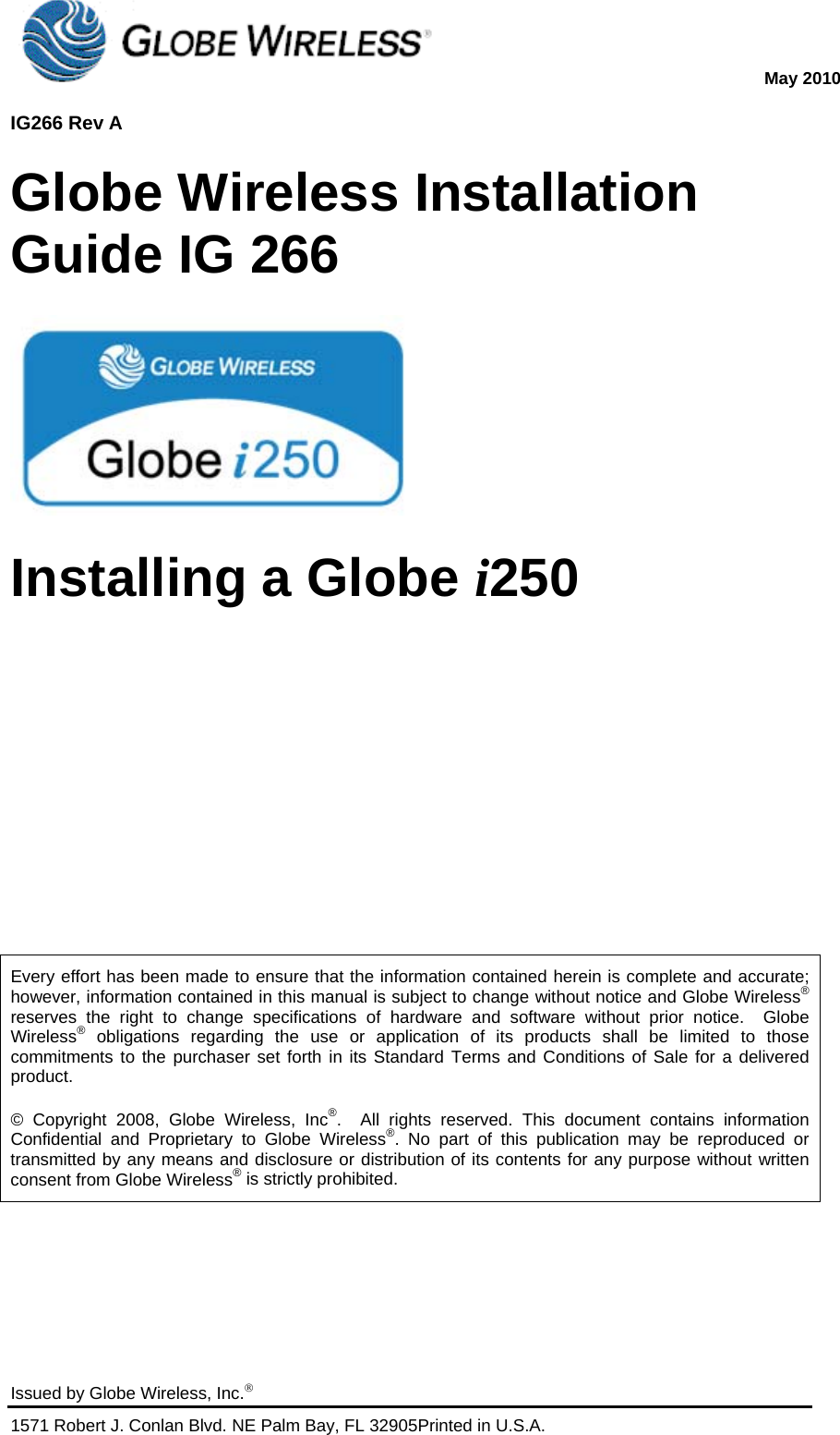  May 2010  IG266 Rev A   Issued by Globe Wireless, Inc. 1571 Robert J. Conlan Blvd. NE Palm Bay, FL 32905Printed in U.S.A.   Globe Wireless Installation Guide IG 266  Installing a Globe i250      Every effort has been made to ensure that the information contained herein is complete and accurate; however, information contained in this manual is subject to change without notice and Globe Wireless® reserves the right to change specifications of hardware and software without prior notice.  Globe Wireless® obligations regarding the use or application of its products shall be limited to those commitments to the purchaser set forth in its Standard Terms and Conditions of Sale for a delivered product. © Copyright 2008, Globe Wireless, Inc®.  All rights reserved. This document contains information Confidential and Proprietary to Globe Wireless®. No part of this publication may be reproduced or transmitted by any means and disclosure or distribution of its contents for any purpose without written consent from Globe Wireless® is strictly prohibited.  