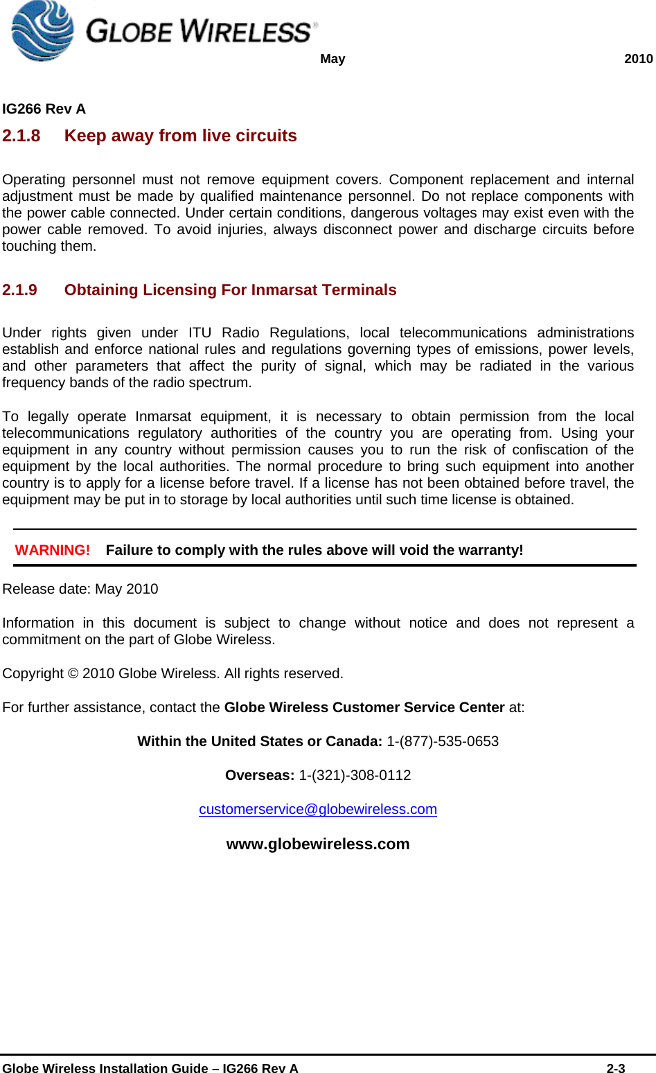 May 2010  IG266 Rev A    Globe Wireless Installation Guide – IG266 Rev A    2-3  2.1.8  Keep away from live circuits Operating personnel must not remove equipment covers. Component replacement and internal adjustment must be made by qualified maintenance personnel. Do not replace components with the power cable connected. Under certain conditions, dangerous voltages may exist even with the power cable removed. To avoid injuries, always disconnect power and discharge circuits before touching them. 2.1.9  Obtaining Licensing For Inmarsat Terminals Under rights given under ITU Radio Regulations, local telecommunications administrations establish and enforce national rules and regulations governing types of emissions, power levels, and other parameters that affect the purity of signal, which may be radiated in the various frequency bands of the radio spectrum. To legally operate Inmarsat equipment, it is necessary to obtain permission from the local telecommunications regulatory authorities of the country you are operating from. Using your equipment in any country without permission causes you to run the risk of confiscation of the equipment by the local authorities. The normal procedure to bring such equipment into another country is to apply for a license before travel. If a license has not been obtained before travel, the equipment may be put in to storage by local authorities until such time license is obtained. WARNING! Failure to comply with the rules above will void the warranty! Release date: May 2010 Information in this document is subject to change without notice and does not represent a commitment on the part of Globe Wireless.  Copyright © 2010 Globe Wireless. All rights reserved. For further assistance, contact the Globe Wireless Customer Service Center at: Within the United States or Canada: 1-(877)-535-0653 Overseas: 1-(321)-308-0112 customerservice@globewireless.com www.globewireless.com 