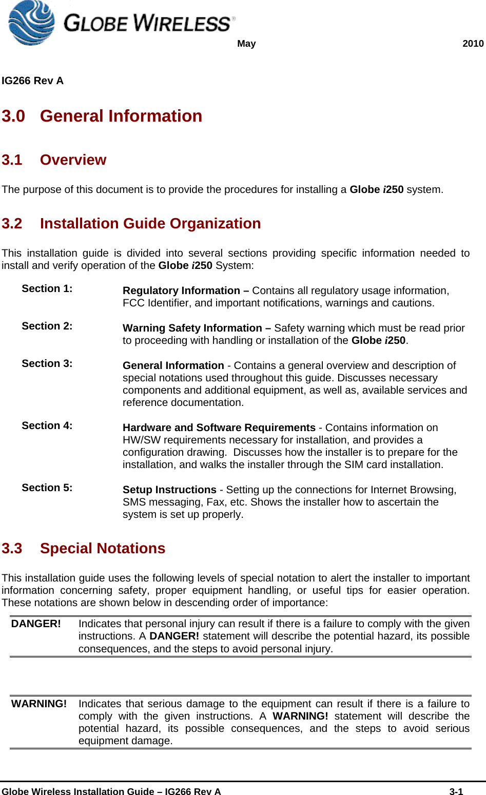 May 2010  IG266 Rev A    Globe Wireless Installation Guide – IG266 Rev A    3-1  3.0  General Information  3.1 Overview The purpose of this document is to provide the procedures for installing a Globe i250 system.  3.2  Installation Guide Organization  This installation guide is divided into several sections providing specific information needed to install and verify operation of the Globe i250 System:  Section 1:  Regulatory Information – Contains all regulatory usage information, FCC Identifier, and important notifications, warnings and cautions. Section 2:  Warning Safety Information – Safety warning which must be read prior to proceeding with handling or installation of the Globe i250. Section 3:  General Information - Contains a general overview and description of special notations used throughout this guide. Discusses necessary components and additional equipment, as well as, available services and reference documentation. Section 4:  Hardware and Software Requirements - Contains information on HW/SW requirements necessary for installation, and provides a configuration drawing.  Discusses how the installer is to prepare for the installation, and walks the installer through the SIM card installation.   Section 5:  Setup Instructions - Setting up the connections for Internet Browsing, SMS messaging, Fax, etc. Shows the installer how to ascertain the system is set up properly.   3.3  Special Notations  This installation guide uses the following levels of special notation to alert the installer to important information concerning safety, proper equipment handling, or useful tips for easier operation. These notations are shown below in descending order of importance:  DANGER!  Indicates that personal injury can result if there is a failure to comply with the given instructions. A DANGER! statement will describe the potential hazard, its possible consequences, and the steps to avoid personal injury.    WARNING!  Indicates that serious damage to the equipment can result if there is a failure to comply with the given instructions. A WARNING! statement will describe the potential hazard, its possible consequences, and the steps to avoid serious equipment damage.  