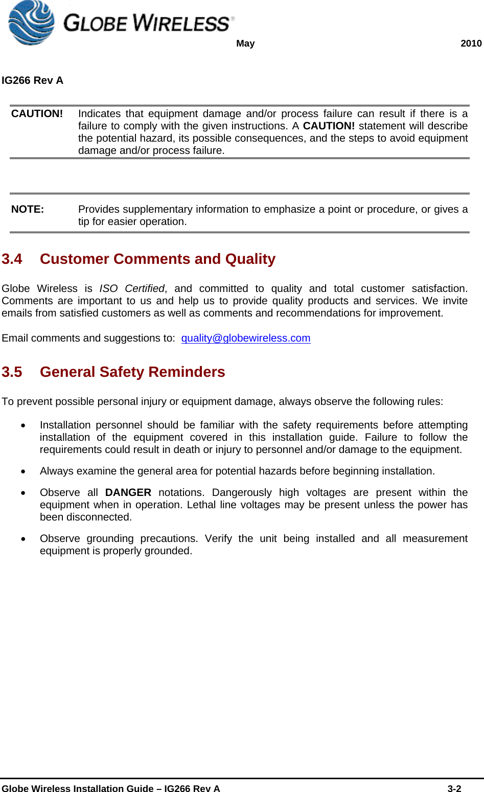 May 2010  IG266 Rev A    Globe Wireless Installation Guide – IG266 Rev A    3-2   CAUTION!   Indicates that equipment damage and/or process failure can result if there is a failure to comply with the given instructions. A CAUTION! statement will describe the potential hazard, its possible consequences, and the steps to avoid equipment damage and/or process failure.   NOTE:   Provides supplementary information to emphasize a point or procedure, or gives a tip for easier operation.  3.4  Customer Comments and Quality Globe Wireless is ISO Certified, and committed to quality and total customer satisfaction. Comments are important to us and help us to provide quality products and services. We invite emails from satisfied customers as well as comments and recommendations for improvement.  Email comments and suggestions to:  quality@globewireless.com 3.5  General Safety Reminders  To prevent possible personal injury or equipment damage, always observe the following rules:    Installation personnel should be familiar with the safety requirements before attempting installation of the equipment covered in this installation guide. Failure to follow the requirements could result in death or injury to personnel and/or damage to the equipment.    Always examine the general area for potential hazards before beginning installation.   Observe all DANGER  notations. Dangerously high voltages are present within the equipment when in operation. Lethal line voltages may be present unless the power has been disconnected.    Observe grounding precautions. Verify the unit being installed and all measurement equipment is properly grounded. 