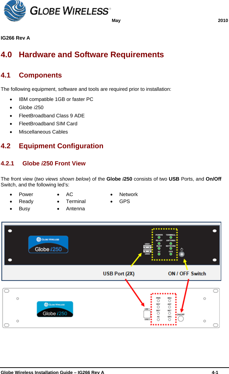 May 2010  IG266 Rev A    Globe Wireless Installation Guide – IG266 Rev A    4-1  4.0  Hardware and Software Requirements 4.1 Components The following equipment, software and tools are required prior to installation:   IBM compatible 1GB or faster PC  Globe i250   FleetBroadband Class 9 ADE   FleetBroadband SIM Card  Miscellaneous Cables 4.2 Equipment Configuration 4.2.1 Globe i250 Front View The front view (two views shown below) of the Globe i250 consists of two USB Ports, and On/Off Switch, and the following led’s:  Power  Ready  Busy  AC  Terminal  Antenna  Network  GPS    