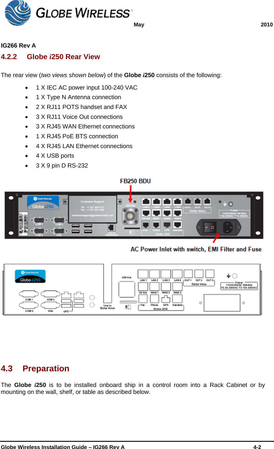 May 2010  IG266 Rev A    Globe Wireless Installation Guide – IG266 Rev A    4-2  4.2.2 Globe i250 Rear View The rear view (two views shown below) of the Globe i250 consists of the following:   1 X IEC AC power input 100-240 VAC   1 X Type N Antenna connection    2 X RJ11 POTS handset and FAX   3 X RJ11 Voice Out connections   3 X RJ45 WAN Ethernet connections   1 X RJ45 PoE BTS connection   4 X RJ45 LAN Ethernet connections   4 X USB ports   3 X 9 pin D RS-232    4.3 Preparation The  Globe  i250 is to be installed onboard ship in a control room into a Rack Cabinet or by mounting on the wall, shelf, or table as described below. 
