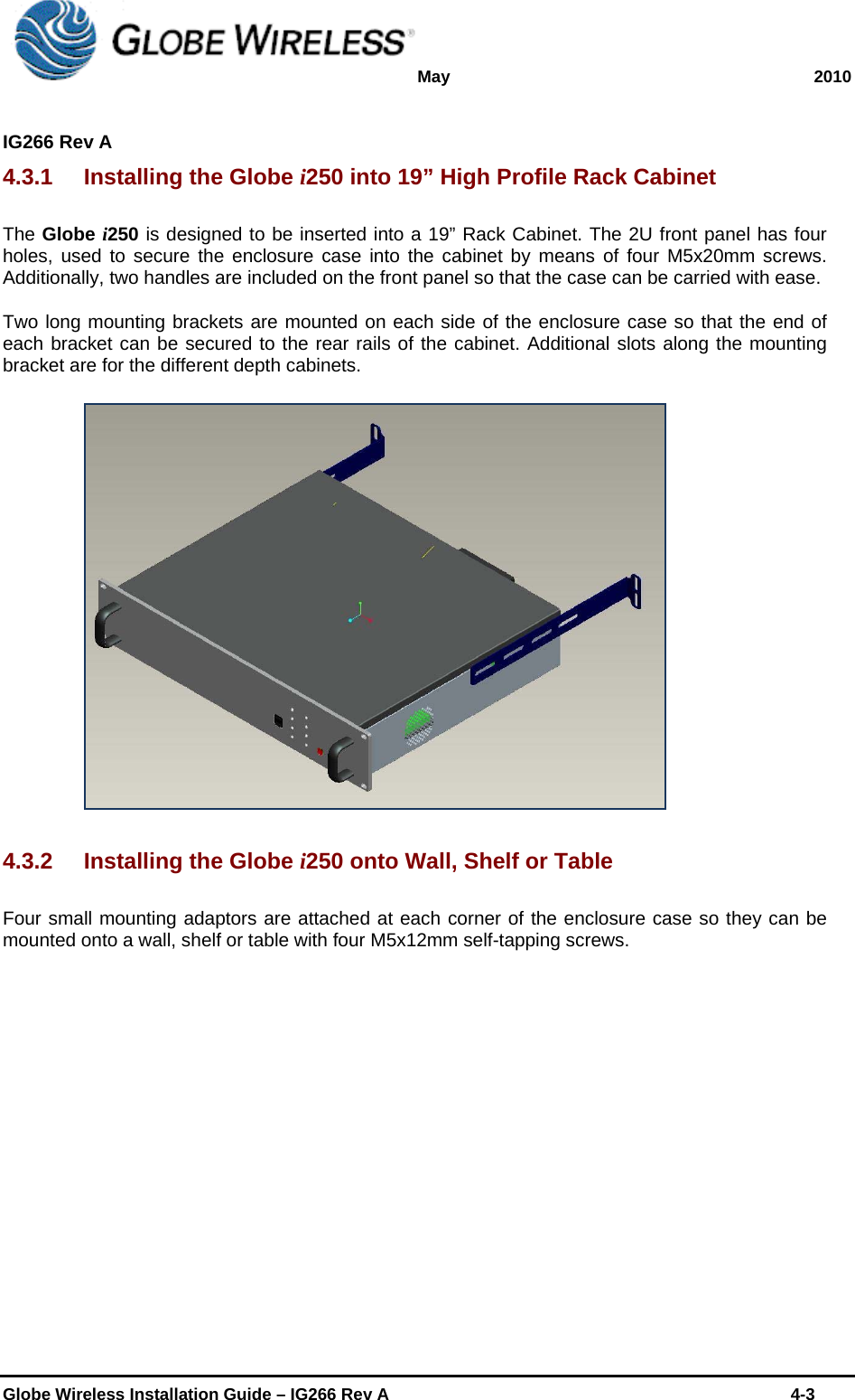 May 2010  IG266 Rev A    Globe Wireless Installation Guide – IG266 Rev A    4-3  4.3.1  Installing the Globe i250 into 19” High Profile Rack Cabinet The Globe i250 is designed to be inserted into a 19” Rack Cabinet. The 2U front panel has four holes, used to secure the enclosure case into the cabinet by means of four M5x20mm screws. Additionally, two handles are included on the front panel so that the case can be carried with ease. Two long mounting brackets are mounted on each side of the enclosure case so that the end of each bracket can be secured to the rear rails of the cabinet. Additional slots along the mounting bracket are for the different depth cabinets.   4.3.2  Installing the Globe i250 onto Wall, Shelf or Table Four small mounting adaptors are attached at each corner of the enclosure case so they can be mounted onto a wall, shelf or table with four M5x12mm self-tapping screws. 