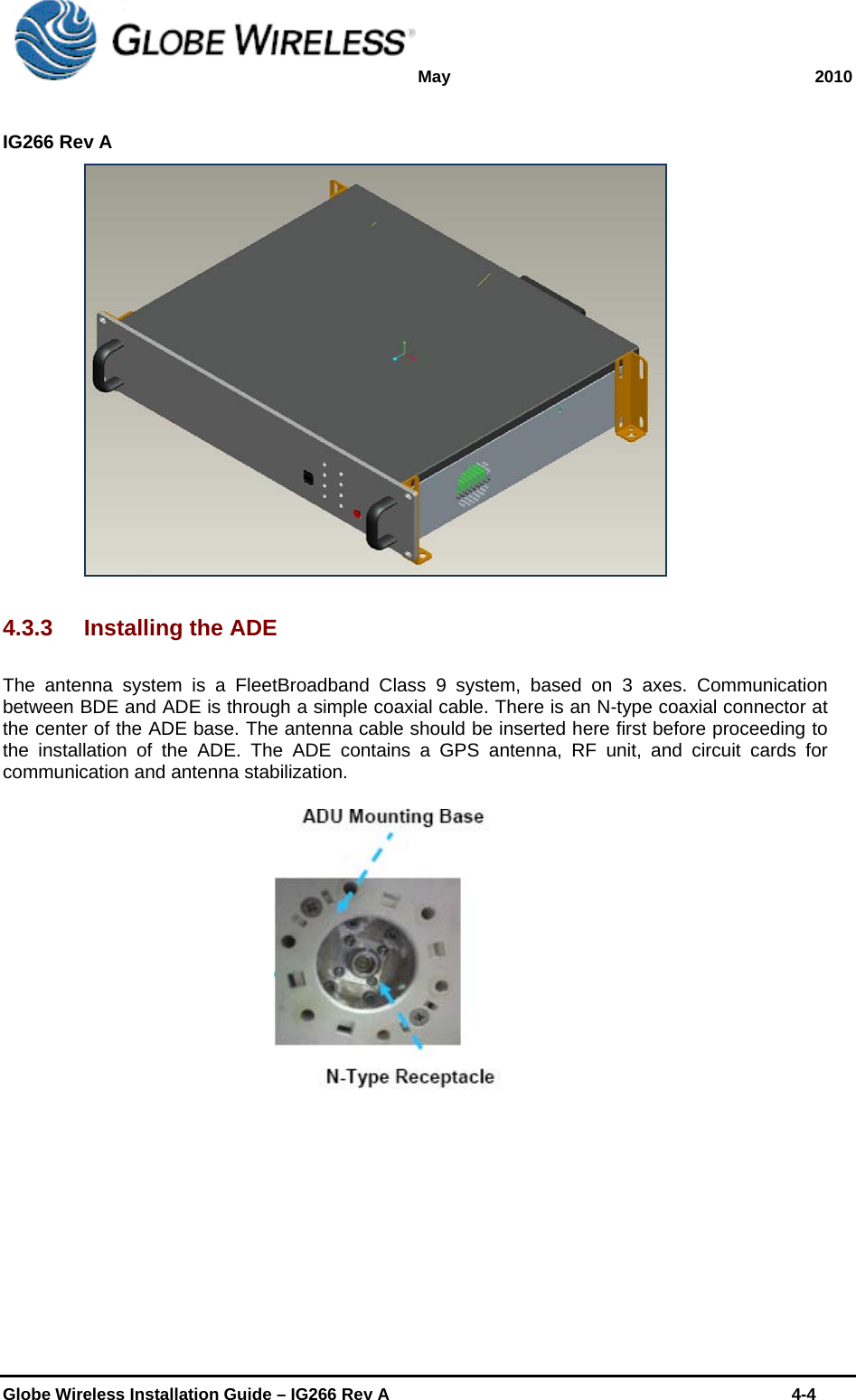 May 2010  IG266 Rev A    Globe Wireless Installation Guide – IG266 Rev A    4-4   4.3.3  Installing the ADE The antenna system is a FleetBroadband Class 9 system, based on 3 axes. Communication between BDE and ADE is through a simple coaxial cable. There is an N-type coaxial connector at the center of the ADE base. The antenna cable should be inserted here first before proceeding to the installation of the ADE. The ADE contains a GPS antenna, RF unit, and circuit cards for communication and antenna stabilization.  