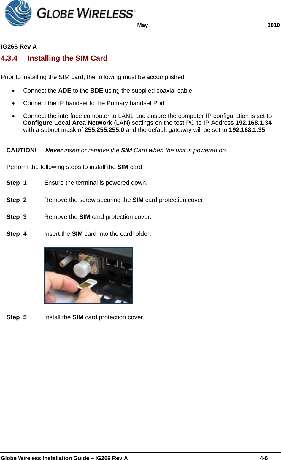 May 2010  IG266 Rev A    Globe Wireless Installation Guide – IG266 Rev A    4-6  4.3.4  Installing the SIM Card Prior to installing the SIM card, the following must be accomplished:   Connect the ADE to the BDE using the supplied coaxial cable   Connect the IP handset to the Primary handset Port   Connect the interface computer to LAN1 and ensure the computer IP configuration is set to  Configure Local Area Network (LAN) settings on the test PC to IP Address 192.168.1.34 with a subnet mask of 255.255.255.0 and the default gateway will be set to 192.168.1.35  CAUTION! Never insert or remove the SIM Card when the unit is powered on.  Perform the following steps to install the SIM card: Step  1    Ensure the terminal is powered down. Step  2    Remove the screw securing the SIM card protection cover. Step  3    Remove the SIM card protection cover. Step  4    Insert the SIM card into the cardholder.  Step  5    Install the SIM card protection cover.  