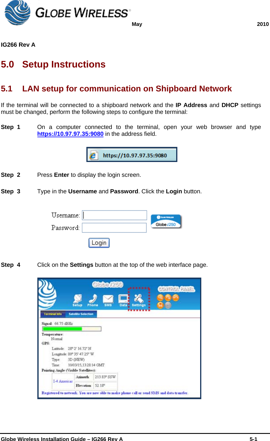 May 2010  IG266 Rev A    Globe Wireless Installation Guide – IG266 Rev A    5-1  5.0 Setup Instructions 5.1  LAN setup for communication on Shipboard Network If the terminal will be connected to a shipboard network and the IP Address and DHCP settings must be changed, perform the following steps to configure the terminal: Step  1    On a computer connected to the terminal, open your web browser and type https://10.97.97.35:9080 in the address field.   Step  2    Press Enter to display the login screen. Step  3    Type in the Username and Password. Click the Login button.   Step  4    Click on the Settings button at the top of the web interface page.   