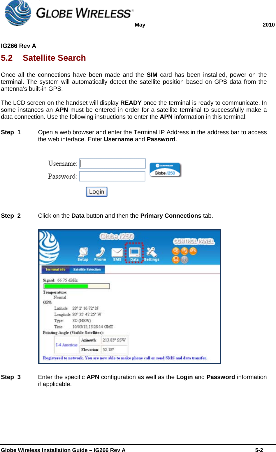 May 2010  IG266 Rev A    Globe Wireless Installation Guide – IG266 Rev A    5-2  5.2 Satellite Search Once all the connections have been made and the SIM card has been installed, power on the terminal. The system will automatically detect the satellite position based on GPS data from the antenna’s built-in GPS.  The LCD screen on the handset will display READY once the terminal is ready to communicate. In some instances an APN must be entered in order for a satellite terminal to successfully make a data connection. Use the following instructions to enter the APN information in this terminal: Step  1    Open a web browser and enter the Terminal IP Address in the address bar to access the web interface. Enter Username and Password.  Step  2    Click on the Data button and then the Primary Connections tab.   Step  3    Enter the specific APN configuration as well as the Login and Password information if applicable. 