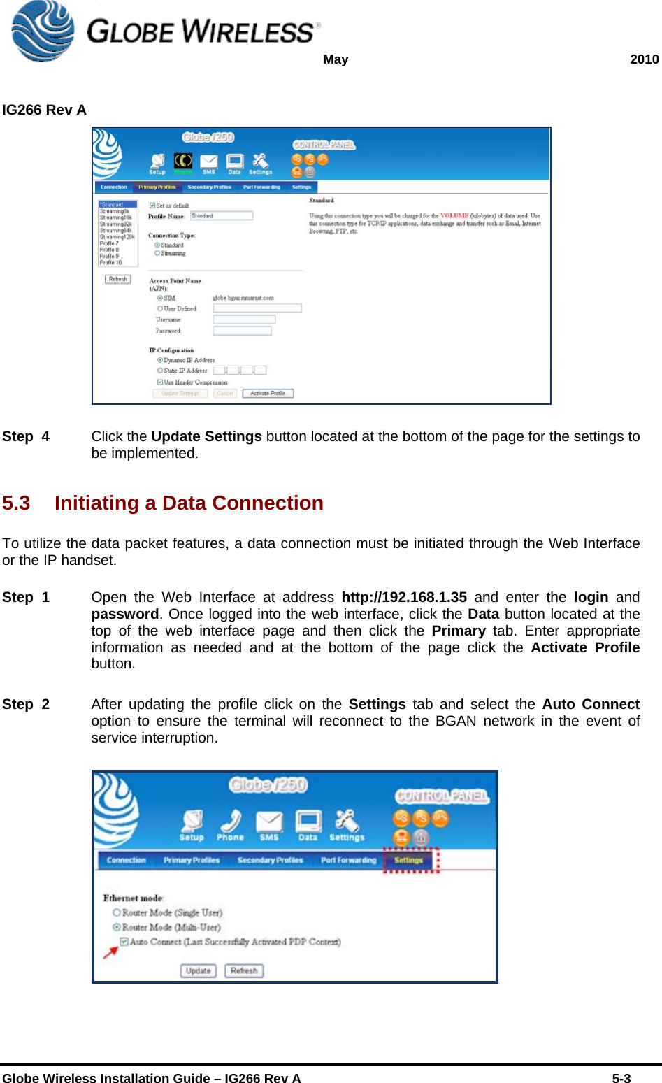 May 2010  IG266 Rev A    Globe Wireless Installation Guide – IG266 Rev A    5-3   Step  4    Click the Update Settings button located at the bottom of the page for the settings to be implemented. 5.3  Initiating a Data Connection To utilize the data packet features, a data connection must be initiated through the Web Interface or the IP handset.  Step  1    Open the Web Interface at address http://192.168.1.35 and enter the login and password. Once logged into the web interface, click the Data button located at the top of the web interface page and then click the Primary tab. Enter appropriate information as needed and at the bottom of the page click the Activate Profile button. Step  2    After updating the profile click on the Settings tab and select the Auto Connect option to ensure the terminal will reconnect to the BGAN network in the event of service interruption.  