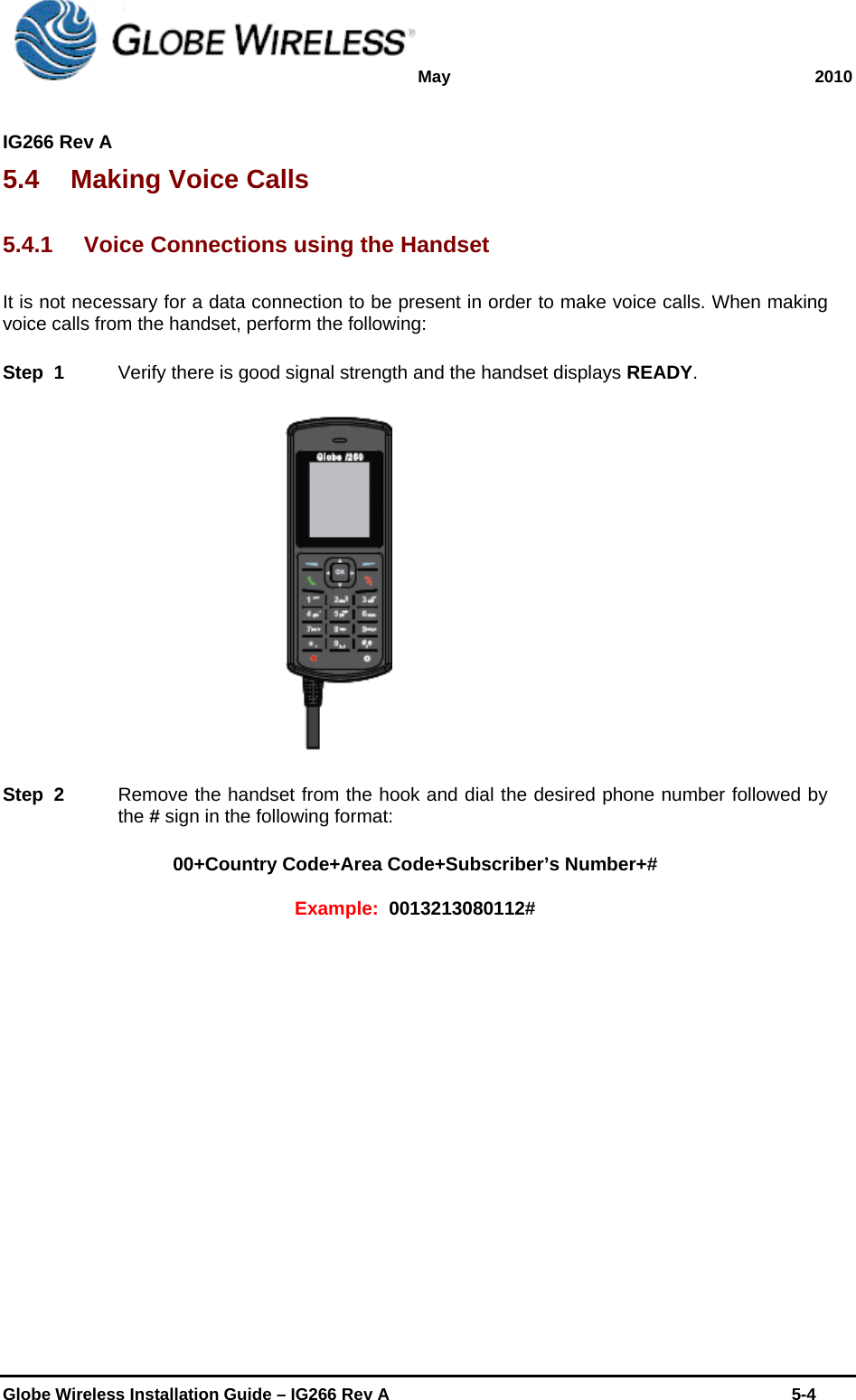 May 2010  IG266 Rev A    Globe Wireless Installation Guide – IG266 Rev A    5-4  5.4 Making Voice Calls 5.4.1  Voice Connections using the Handset It is not necessary for a data connection to be present in order to make voice calls. When making voice calls from the handset, perform the following: Step  1    Verify there is good signal strength and the handset displays READY.   Step  2    Remove the handset from the hook and dial the desired phone number followed by the # sign in the following format: 00+Country Code+Area Code+Subscriber’s Number+# Example:  0013213080112# 