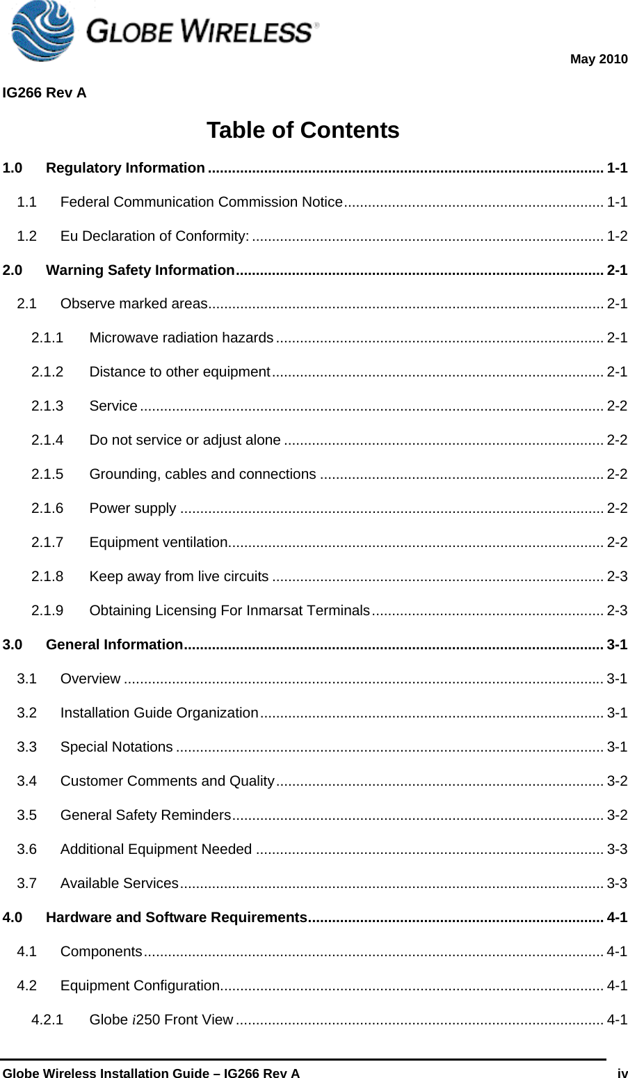  May 2010  IG266 Rev A    Globe Wireless Installation Guide – IG266 Rev A   iv  Table of Contents 1.0Regulatory Information ................................................................................................... 1-11.1Federal Communication Commission Notice ................................................................. 1-11.2Eu Declaration of Conformity: ........................................................................................ 1-22.0Warning Safety Information ............................................................................................ 2-12.1Observe marked areas ................................................................................................... 2-12.1.1Microwave radiation hazards .................................................................................. 2-12.1.2Distance to other equipment ................................................................................... 2-12.1.3Service .................................................................................................................... 2-22.1.4Do not service or adjust alone ................................................................................ 2-22.1.5Grounding, cables and connections ....................................................................... 2-22.1.6Power supply .......................................................................................................... 2-22.1.7Equipment ventilation .............................................................................................. 2-22.1.8Keep away from live circuits ................................................................................... 2-32.1.9Obtaining Licensing For Inmarsat Terminals .......................................................... 2-33.0General Information .........................................................................................................  3-13.1Overview ........................................................................................................................ 3-13.2Installation Guide Organization ......................................................................................  3-13.3Special Notations ........................................................................................................... 3-13.4Customer Comments and Quality .................................................................................. 3-23.5General Safety Reminders ............................................................................................. 3-23.6Additional Equipment Needed ....................................................................................... 3-33.7Available Services .......................................................................................................... 3-34.0Hardware and Software Requirements .......................................................................... 4-14.1Components ...................................................................................................................  4-14.2Equipment Configuration ................................................................................................ 4-14.2.1Globe i250 Front View ............................................................................................ 4-1