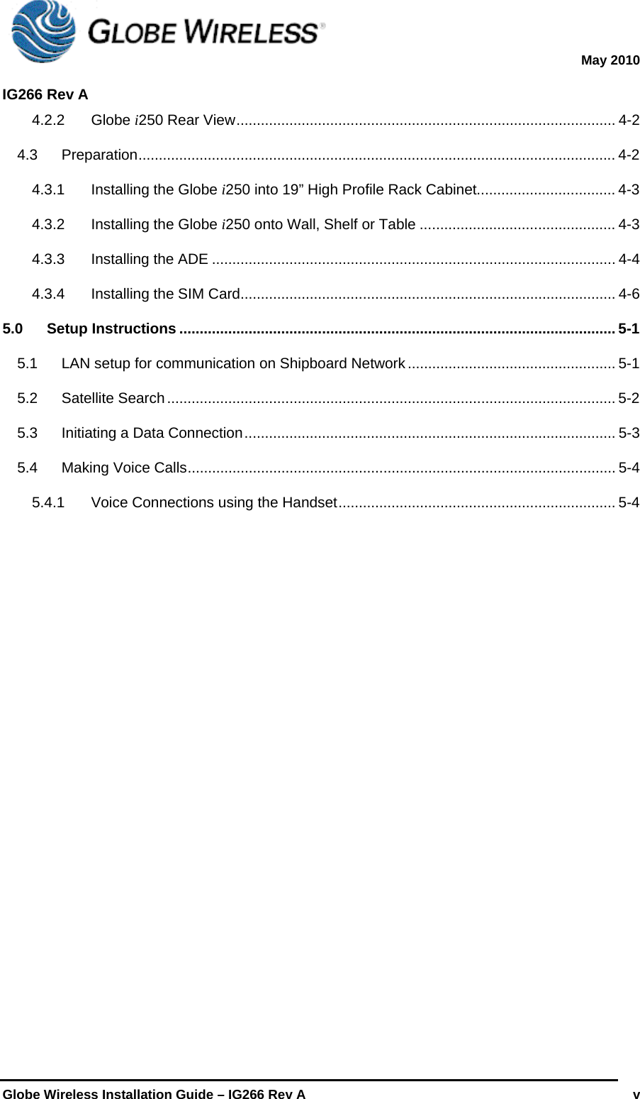  May 2010  IG266 Rev A    Globe Wireless Installation Guide – IG266 Rev A   v  4.2.2Globe i250 Rear View ............................................................................................. 4-24.3Preparation ..................................................................................................................... 4-24.3.1Installing the Globe i250 into 19” High Profile Rack Cabinet.................................. 4-34.3.2Installing the Globe i250 onto Wall, Shelf or Table ................................................ 4-34.3.3Installing the ADE ................................................................................................... 4-44.3.4Installing the SIM Card............................................................................................ 4-65.0Setup Instructions ........................................................................................................... 5-15.1LAN setup for communication on Shipboard Network ................................................... 5-15.2Satellite Search .............................................................................................................. 5-25.3Initiating a Data Connection ...........................................................................................  5-35.4Making Voice Calls ......................................................................................................... 5-45.4.1Voice Connections using the Handset .................................................................... 5-4              