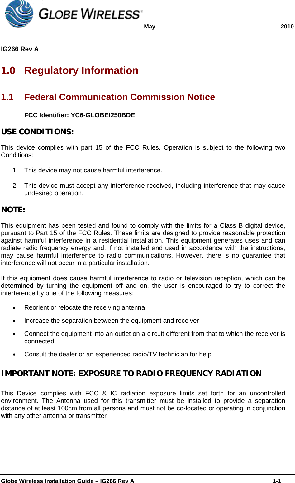 May 2010  IG266 Rev A    Globe Wireless Installation Guide – IG266 Rev A    1-1  1.0 Regulatory Information 1.1  Federal Communication Commission Notice FCC Identifier: YC6-GLOBEI250BDE USE CONDITIONS: This device complies with part 15 of the FCC Rules. Operation is subject to the following two Conditions: 1.  This device may not cause harmful interference. 2.  This device must accept any interference received, including interference that may cause undesired operation. NOTE: This equipment has been tested and found to comply with the limits for a Class B digital device, pursuant to Part 15 of the FCC Rules. These limits are designed to provide reasonable protection against harmful interference in a residential installation. This equipment generates uses and can radiate radio frequency energy and, if not installed and used in accordance with the instructions, may cause harmful interference to radio communications. However, there is no guarantee that interference will not occur in a particular installation. If this equipment does cause harmful interference to radio or television reception, which can be determined by turning the equipment off and on, the user is encouraged to try to correct the interference by one of the following measures:   Reorient or relocate the receiving antenna   Increase the separation between the equipment and receiver   Connect the equipment into an outlet on a circuit different from that to which the receiver is connected   Consult the dealer or an experienced radio/TV technician for help IMPORTANT NOTE: EXPOSURE TO RADIO FREQUENCY RADIATION This Device complies with FCC &amp; IC radiation exposure limits set forth for an uncontrolled environment. The Antenna used for this transmitter must be installed to provide a separation distance of at least 100cm from all persons and must not be co-located or operating in conjunction with any other antenna or transmitter   