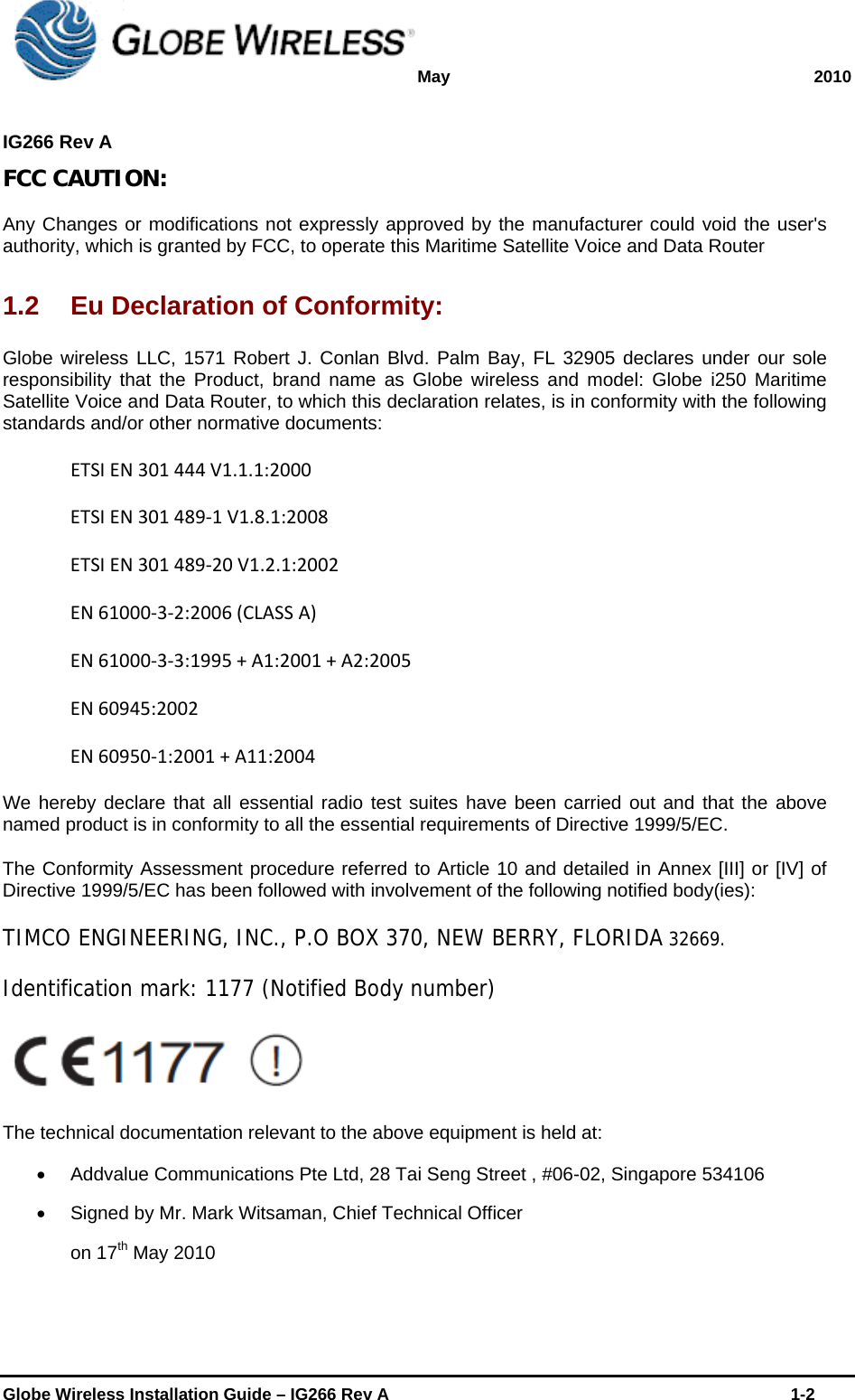 May 2010  IG266 Rev A    Globe Wireless Installation Guide – IG266 Rev A    1-2  FCC CAUTION: Any Changes or modifications not expressly approved by the manufacturer could void the user&apos;s authority, which is granted by FCC, to operate this Maritime Satellite Voice and Data Router  1.2  Eu Declaration of Conformity: Globe wireless LLC, 1571 Robert J. Conlan Blvd. Palm Bay, FL 32905 declares under our sole responsibility that the Product, brand name as Globe wireless and model: Globe i250 Maritime Satellite Voice and Data Router, to which this declaration relates, is in conformity with the following standards and/or other normative documents: ETSIEN301444V1.1.1:2000ETSIEN301489‐1V1.8.1:2008ETSIEN301489‐20V1.2.1:2002EN61000‐3‐2:2006(CLASSA)EN61000‐3‐3:1995+A1:2001+A2:2005EN60945:2002EN60950‐1:2001+A11:2004We hereby declare that all essential radio test suites have been carried out and that the above named product is in conformity to all the essential requirements of Directive 1999/5/EC. The Conformity Assessment procedure referred to Article 10 and detailed in Annex [III] or [IV] of Directive 1999/5/EC has been followed with involvement of the following notified body(ies): TIMCO ENGINEERING, INC., P.O BOX 370, NEW BERRY, FLORIDA 32669. Identification mark: 1177 (Notified Body number)  The technical documentation relevant to the above equipment is held at:   Addvalue Communications Pte Ltd, 28 Tai Seng Street , #06-02, Singapore 534106   Signed by Mr. Mark Witsaman, Chief Technical Officer on 17th May 2010 