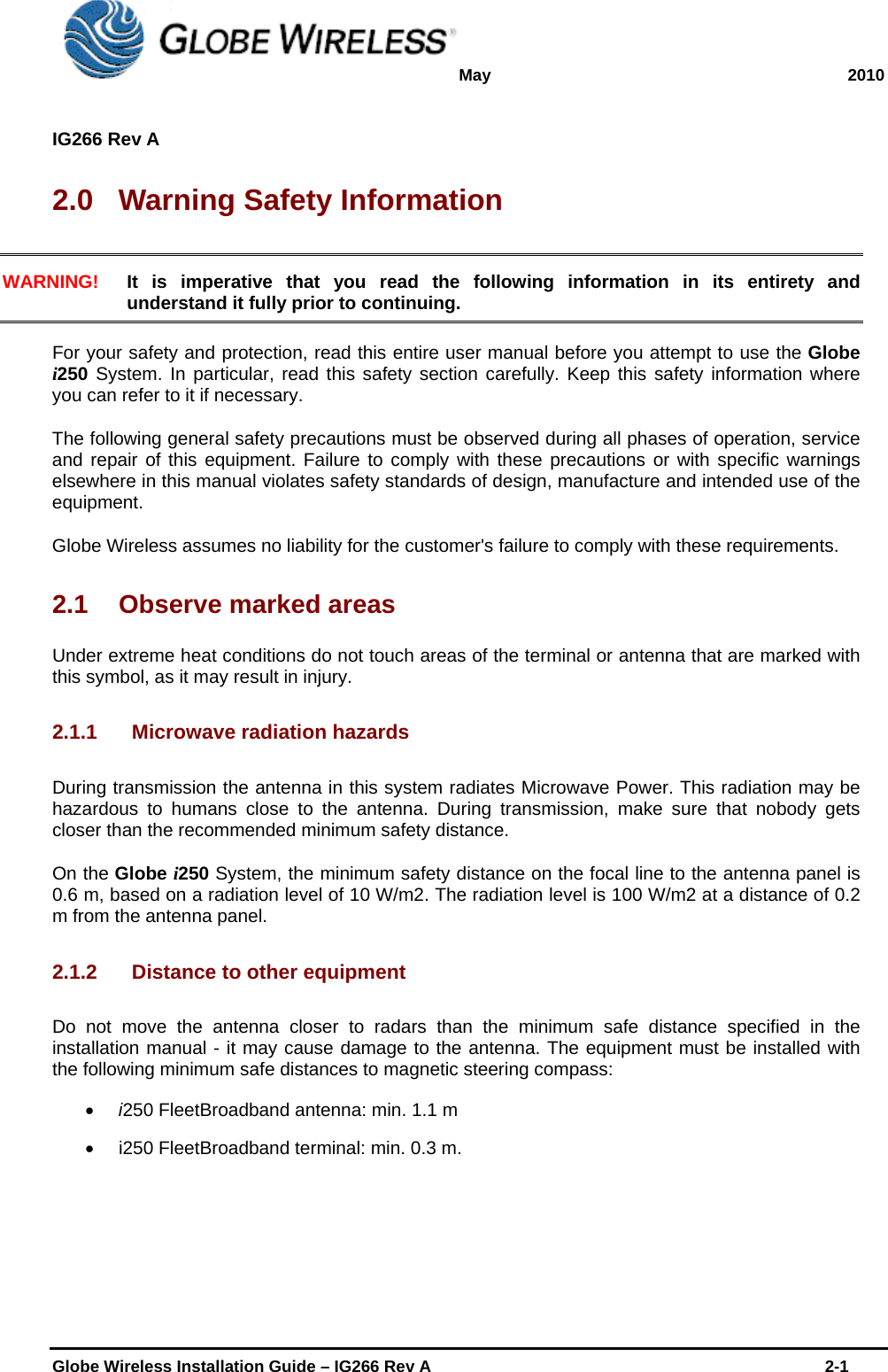 May 2010  IG266 Rev A    Globe Wireless Installation Guide – IG266 Rev A    2-1  2.0  Warning Safety Information WARNING! It is imperative that you read the following information in its entirety and understand it fully prior to continuing.  For your safety and protection, read this entire user manual before you attempt to use the Globe i250 System. In particular, read this safety section carefully. Keep this safety information where you can refer to it if necessary. The following general safety precautions must be observed during all phases of operation, service and repair of this equipment. Failure to comply with these precautions or with specific warnings elsewhere in this manual violates safety standards of design, manufacture and intended use of the equipment. Globe Wireless assumes no liability for the customer&apos;s failure to comply with these requirements. 2.1  Observe marked areas Under extreme heat conditions do not touch areas of the terminal or antenna that are marked with this symbol, as it may result in injury. 2.1.1 Microwave radiation hazards During transmission the antenna in this system radiates Microwave Power. This radiation may be hazardous to humans close to the antenna. During transmission, make sure that nobody gets closer than the recommended minimum safety distance. On the Globe i250 System, the minimum safety distance on the focal line to the antenna panel is 0.6 m, based on a radiation level of 10 W/m2. The radiation level is 100 W/m2 at a distance of 0.2 m from the antenna panel.  2.1.2  Distance to other equipment Do not move the antenna closer to radars than the minimum safe distance specified in the installation manual - it may cause damage to the antenna. The equipment must be installed with the following minimum safe distances to magnetic steering compass:  i250 FleetBroadband antenna: min. 1.1 m   i250 FleetBroadband terminal: min. 0.3 m.  