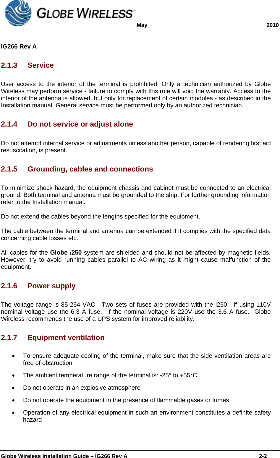 May 2010  IG266 Rev A    Globe Wireless Installation Guide – IG266 Rev A    2-2  2.1.3 Service User access to the interior of the terminal is prohibited. Only a technician authorized by Globe Wireless may perform service - failure to comply with this rule will void the warranty. Access to the interior of the antenna is allowed, but only for replacement of certain modules - as described in the Installation manual. General service must be performed only by an authorized technician. 2.1.4  Do not service or adjust alone Do not attempt internal service or adjustments unless another person, capable of rendering first aid resuscitation, is present. 2.1.5 Grounding, cables and connections To minimize shock hazard, the equipment chassis and cabinet must be connected to an electrical ground. Both terminal and antenna must be grounded to the ship. For further grounding information refer to the Installation manual. Do not extend the cables beyond the lengths specified for the equipment. The cable between the terminal and antenna can be extended if it complies with the specified data concerning cable losses etc. All cables for the Globe i250 system are shielded and should not be affected by magnetic fields. However, try to avoid running cables parallel to AC wiring as it might cause malfunction of the equipment. 2.1.6 Power supply The voltage range is 85-264 VAC.  Two sets of fuses are provided with the i250.  If using 110V nominal voltage use the 6.3 A fuse.  If the nominal voltage is 220V use the 3.6 A fuse.  Globe Wireless recommends the use of a UPS system for improved reliability. 2.1.7 Equipment ventilation   To ensure adequate cooling of the terminal, make sure that the side ventilation areas are free of obstruction     The ambient temperature range of the terminal is: -25° to +55°C   Do not operate in an explosive atmosphere   Do not operate the equipment in the presence of flammable gases or fumes   Operation of any electrical equipment in such an environment constitutes a definite safety hazard 