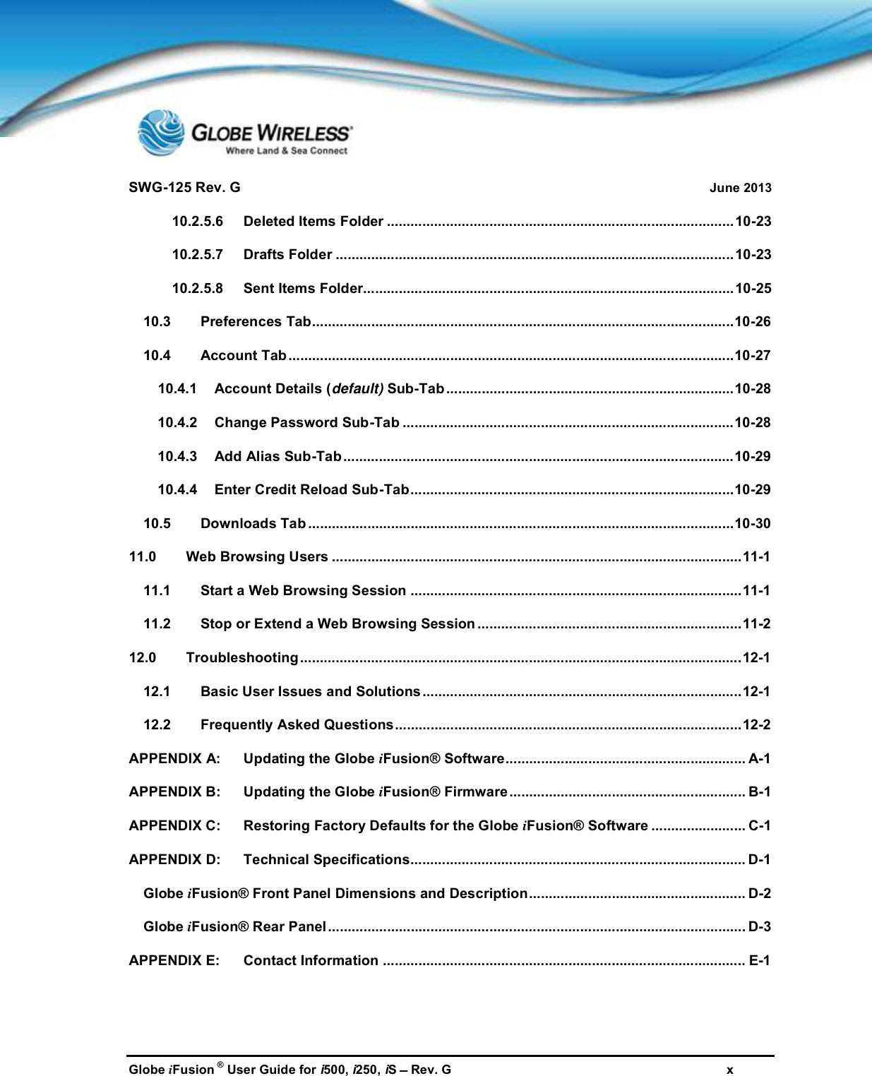 SWG-125 Rev. G June 2013Globe iFusion ®User Guide for i500, i250, iSRev. G x10.2.5.6 Deleted Items Folder ........................................................................................10-2310.2.5.7 Drafts Folder .....................................................................................................10-2310.2.5.8 Sent Items Folder..............................................................................................10-2510.3 Preferences Tab...........................................................................................................10-2610.4 Account Tab.................................................................................................................10-2710.4.1 Account Details (default) Sub-Tab .........................................................................10-2810.4.2 Change Password Sub-Tab ....................................................................................10-2810.4.3 Add Alias Sub-Tab...................................................................................................10-2910.4.4 Enter Credit Reload Sub-Tab..................................................................................10-2910.5 Downloads Tab ............................................................................................................10-3011.0 Web Browsing Users ........................................................................................................11-111.1 Start a Web Browsing Session ....................................................................................11-111.2 Stop or Extend a Web Browsing Session ...................................................................11-212.0 Troubleshooting................................................................................................................12-112.1 Basic User Issues and Solutions.................................................................................12-112.2 Frequently Asked Questions........................................................................................12-2APPENDIX A: Updating the Globe iFusion® Software............................................................. A-1APPENDIX B: Updating the Globe iFusion® Firmware............................................................ B-1APPENDIX C: Restoring Factory Defaults for the Globe iFusion® Software ........................ C-1APPENDIX D: Technical Specifications..................................................................................... D-1Globe iFusion® Front Panel Dimensions and Description....................................................... D-2Globe iFusion® Rear Panel.......................................................................................................... D-3APPENDIX E: Contact Information ............................................................................................ E-1