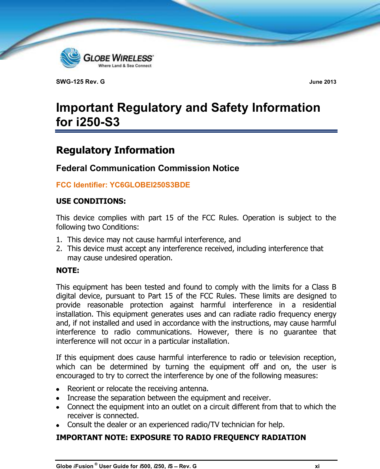SWG-125 Rev. G June 2013Globe iFusion ®User Guide for i500, i250, iSRev. G xiImportant Regulatory and Safety Informationfor i250-S3Regulatory InformationFederal Communication Commission NoticeFCC Identifier: YC6GLOBEI250S3BDEUSE CONDITIONS:This device complies with part 15 of the FCC Rules. Operation is subject to thefollowing two Conditions:1. This device may not cause harmful interference, and2. This device must accept any interference received, including interference thatmay cause undesired operation.NOTE:This equipment has been tested and found to comply with the limits for a Class Bdigital device, pursuant to Part 15 of the FCC Rules. These limits are designed toprovide reasonable protection against harmful interference in a residentialinstallation. This equipment generates uses and can radiate radio frequency energyand, if not installed and used in accordance with the instructions, may cause harmfulinterference to radio communications. However, there is no guarantee thatinterference will not occur in a particular installation.If this equipment does cause harmful interference to radio or television reception,which can be determined by turning the equipment off and on, the user isencouraged to try to correct the interference by one of the following measures:Reorient or relocate the receiving antenna.Increase the separation between the equipment and receiver.Connect the equipment into an outlet on a circuit different from that to which thereceiver is connected.Consult the dealer or an experienced radio/TV technician for help.IMPORTANT NOTE: EXPOSURE TO RADIO FREQUENCY RADIATION