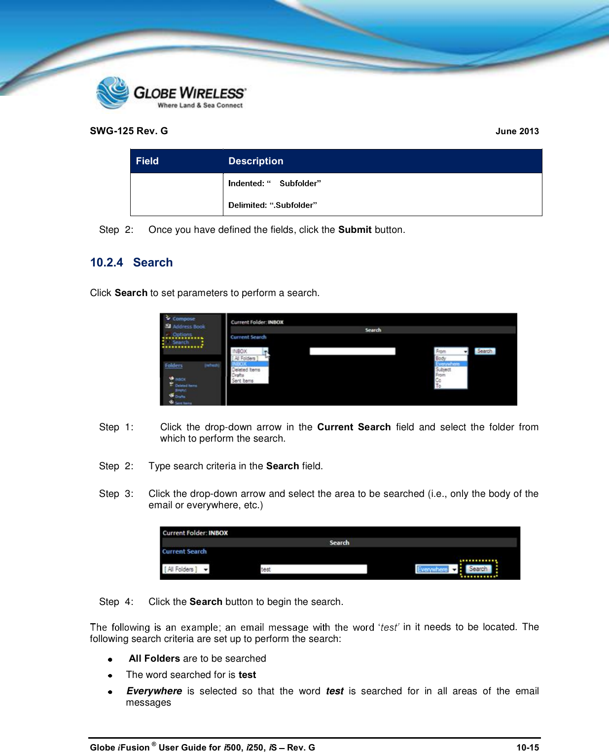 SWG-125 Rev. G June 2013Globe iFusion ®User Guide for i500, i250, iSRev. G 10-15Field DescriptionStep  2:   Once you have defined the fields, click the Submit button.10.2.4 SearchClick Search to set parameters to perform a search.Step  1: Click the drop-down arrow in the Current Search field and select the folder fromwhich to perform the search.Step  2:   Type search criteria in the Search field.Step  3:   Click the drop-down arrow and select the area to be searched (i.e., only the body of theemail or everywhere, etc.)Step  4:   Click the Search button to begin the search.in it needs to be located. Thefollowing search criteria are set up to perform the search:All Folders are to be searchedThe word searched for is testEverywhere is selected so that the word test is searched for in all areas of the emailmessages