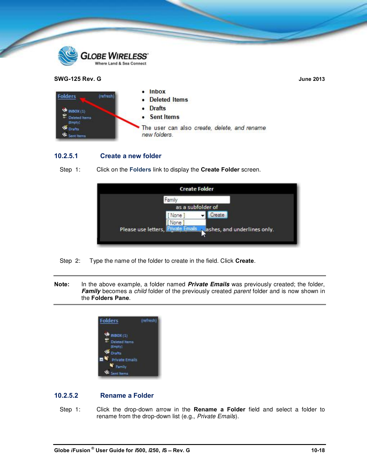SWG-125 Rev. G June 2013Globe iFusion ®User Guide for i500, i250, iSRev. G 10-1810.2.5.1 Create a new folderStep  1: Click on the Folders link to display the Create Folder screen.Step  2:   Type the name of the folder to create in the field. Click Create.Note: In the above example, a folder named Private Emails was previously created; the folder,Family becomes a child folder of the previously created parent folder and is now shown inthe Folders Pane.10.2.5.2 Rename a FolderStep  1: Click the drop-down arrow in the Rename a Folder field and select a folder torename from the drop-down list (e.g., Private Emails).