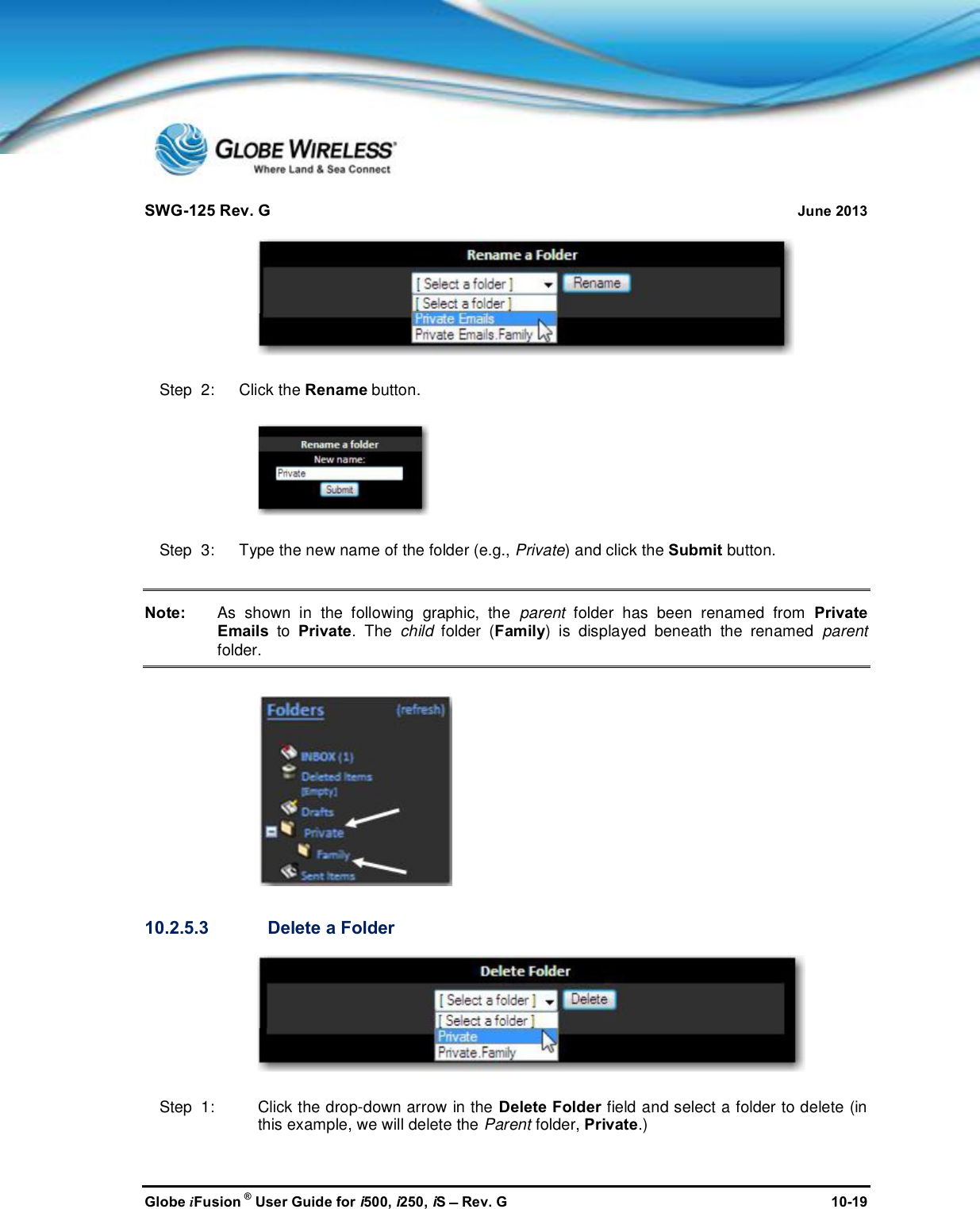 SWG-125 Rev. G June 2013Globe iFusion ®User Guide for i500, i250, iSRev. G 10-19Step  2:   Click the Rename button.Step  3:   Type the new name of the folder (e.g., Private) and click the Submit button.Note: As shown in the following graphic, the parent folder has been renamed from PrivateEmails to Private. The child folder (Family) is displayed beneath the renamed parentfolder.10.2.5.3 Delete a FolderStep  1: Click the drop-down arrow in the Delete Folder field and select a folder to delete (inthis example, we will delete the Parent folder, Private.)