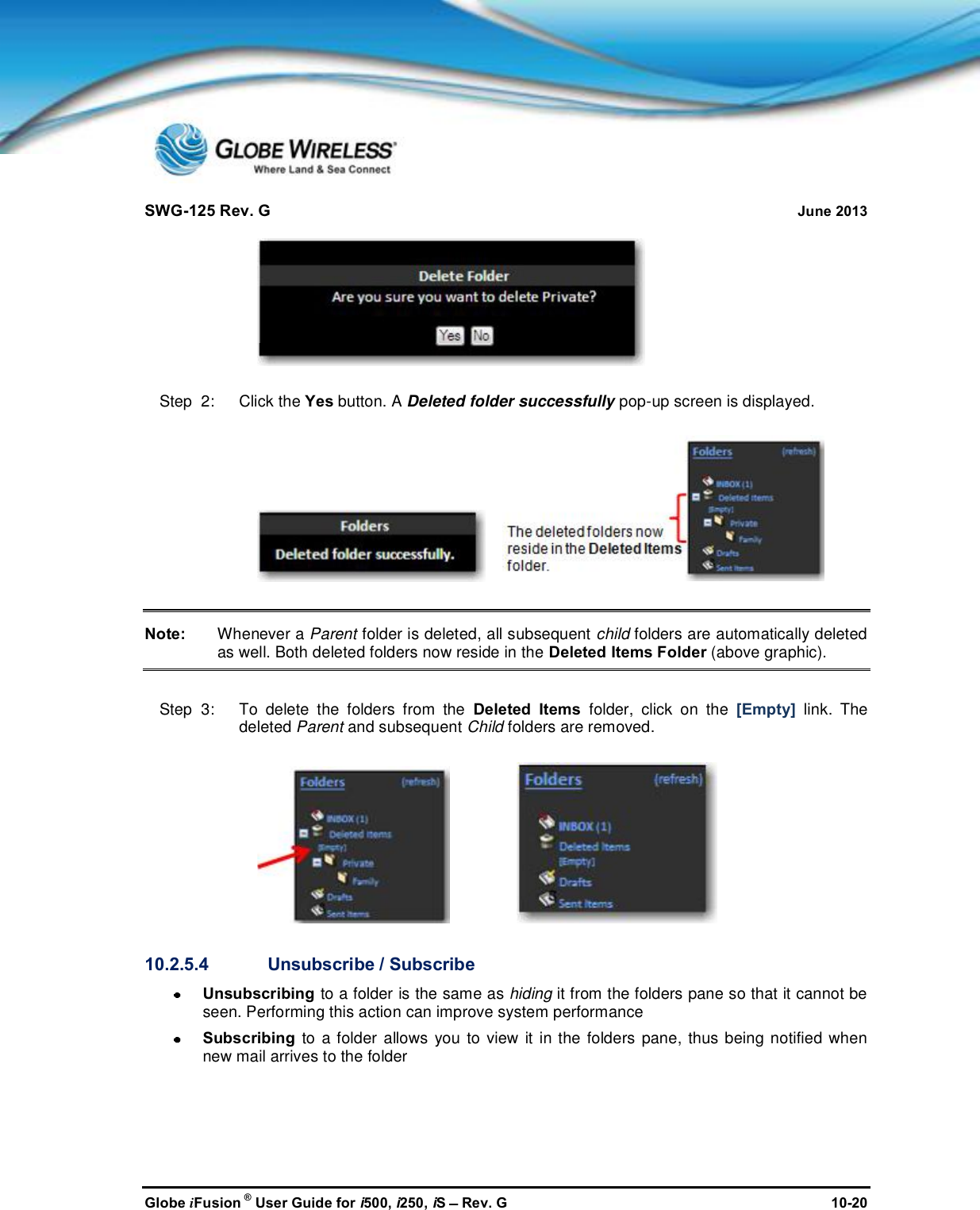 SWG-125 Rev. G June 2013Globe iFusion ®User Guide for i500, i250, iSRev. G 10-20Step  2:   Click the Yes button. A Deleted folder successfully pop-up screen is displayed.Note: Whenever a Parent folder is deleted, all subsequent child folders are automatically deletedas well. Both deleted folders now reside in the Deleted Items Folder (above graphic).Step  3:   To delete the folders from the Deleted Items folder, click on the [Empty] link. Thedeleted Parent and subsequent Child folders are removed.10.2.5.4 Unsubscribe / SubscribeUnsubscribing to a folder is the same as hiding it from the folders pane so that it cannot beseen. Performing this action can improve system performanceSubscribing to a folder allows you to view it in the folders pane, thus being notified whennew mail arrives to the folder