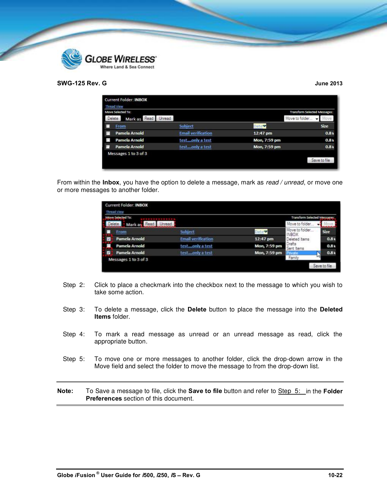 SWG-125 Rev. G June 2013Globe iFusion ®User Guide for i500, i250, iSRev. G 10-22From within the Inbox, you have the option to delete a message, mark as read / unread, or move oneor more messages to another folder.Step  2:   Click to place a checkmark into the checkbox next to the message to which you wish totake some action.Step  3:   To delete a message, click the Delete button to place the message into the DeletedItems folder.Step  4:   To mark a read message as unread or an unread message as read, click theappropriate button.Step  5:   To move one or more messages to another folder, click the drop-down arrow in theMove field and select the folder to move the message to from the drop-down list.Note: To Save a message to file, click the Save to file button and refer to Step  5: in the FolderPreferences section of this document.