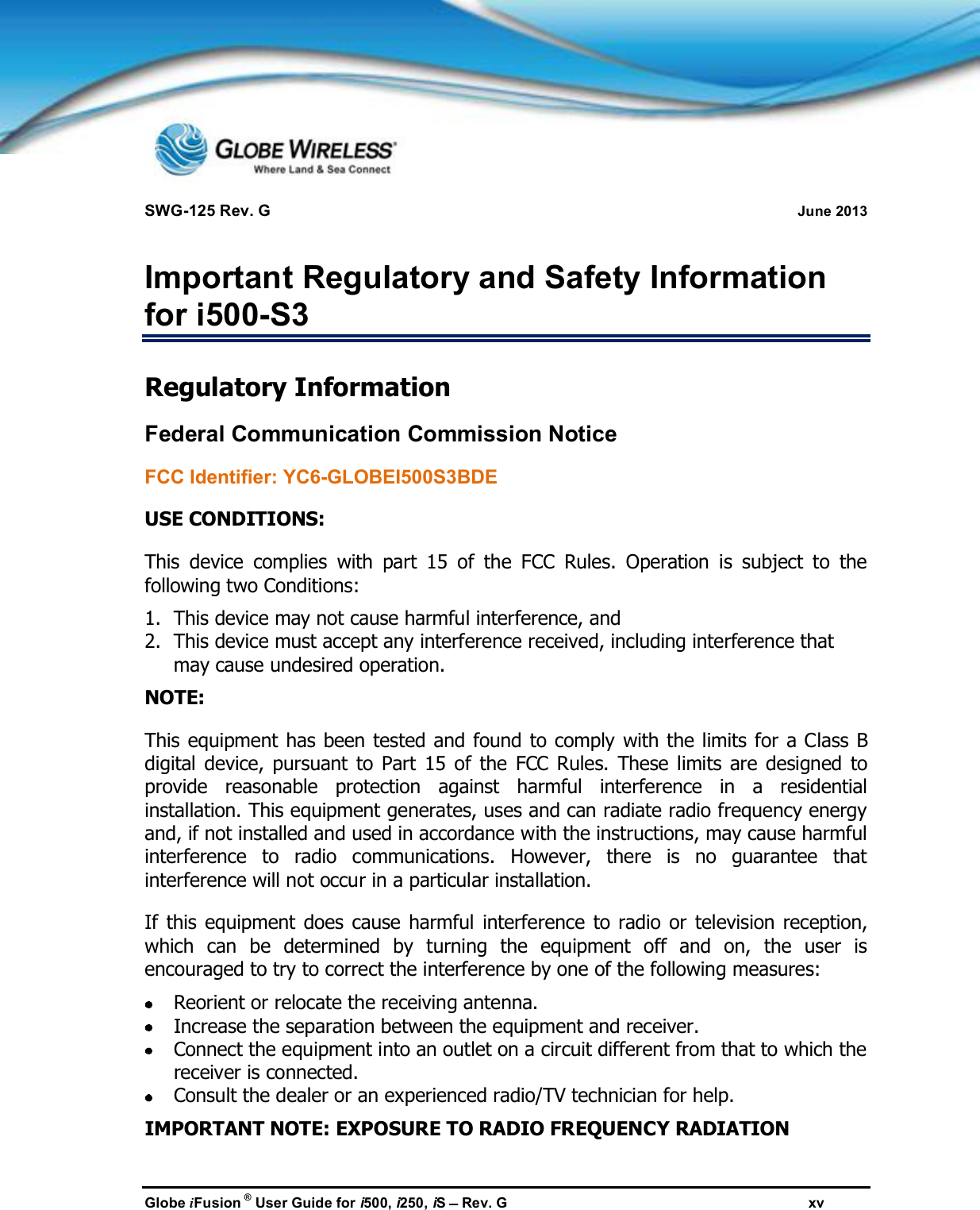 SWG-125 Rev. G June 2013Globe iFusion ®User Guide for i500, i250, iSRev. G xvImportant Regulatory and Safety Informationfor i500-S3Regulatory InformationFederal Communication Commission NoticeFCC Identifier: YC6-GLOBEI500S3BDEUSE CONDITIONS:This device complies with part 15 of the FCC Rules. Operation is subject to thefollowing two Conditions:1. This device may not cause harmful interference, and2. This device must accept any interference received, including interference thatmay cause undesired operation.NOTE:This equipment has been tested and found to comply with the limits for a Class Bdigital device, pursuant to Part 15 of the FCC Rules. These limits are designed toprovide reasonable protection against harmful interference in a residentialinstallation. This equipment generates, uses and can radiate radio frequency energyand, if not installed and used in accordance with the instructions, may cause harmfulinterference to radio communications. However, there is no guarantee thatinterference will not occur in a particular installation.If this equipment does cause harmful interference to radio or television reception,which can be determined by turning the equipment off and on, the user isencouraged to try to correct the interference by one of the following measures:Reorient or relocate the receiving antenna.Increase the separation between the equipment and receiver.Connect the equipment into an outlet on a circuit different from that to which thereceiver is connected.Consult the dealer or an experienced radio/TV technician for help.IMPORTANT NOTE: EXPOSURE TO RADIO FREQUENCY RADIATION