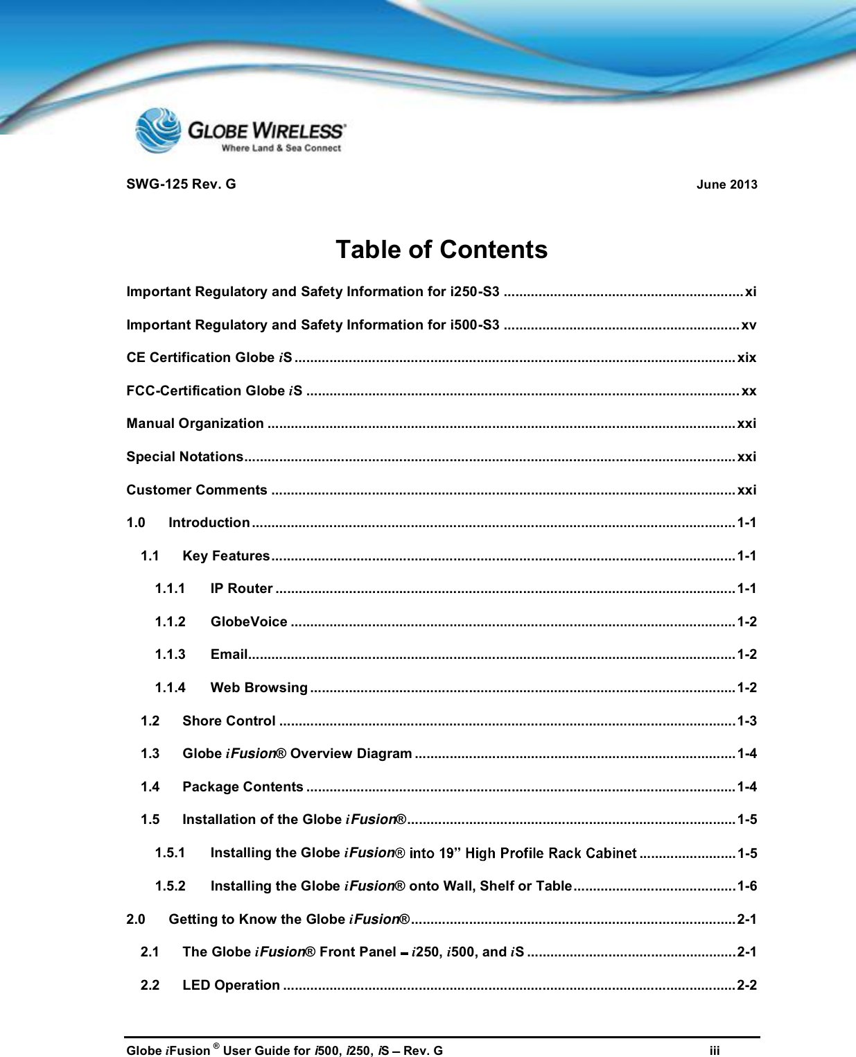 SWG-125 Rev. G June 2013Globe iFusion ®User Guide for i500, i250, iSRev. G iiiTable of ContentsImportant Regulatory and Safety Information for i250-S3 .............................................................. xiImportant Regulatory and Safety Information for i500-S3 ............................................................. xvCE Certification Globe iS .................................................................................................................. xixFCC-Certification Globe iS ................................................................................................................ xxManual Organization ......................................................................................................................... xxiSpecial Notations............................................................................................................................... xxiCustomer Comments ........................................................................................................................ xxi1.0 Introduction.............................................................................................................................1-11.1 Key Features........................................................................................................................ 1-11.1.1 IP Router .......................................................................................................................1-11.1.2 GlobeVoice ................................................................................................................... 1-21.1.3 Email..............................................................................................................................1-21.1.4 Web Browsing ..............................................................................................................1-21.2 Shore Control ......................................................................................................................1-31.3 Globe iFusion® Overview Diagram ...................................................................................1-41.4 Package Contents ...............................................................................................................1-41.5 Installation of the Globe iFusion®.....................................................................................1-51.5.1 Installing the Globe iFusion ......................... 1-51.5.2 Installing the Globe iFusion® onto Wall, Shelf or Table..........................................1-62.0 Getting to Know the Globe iFusion®....................................................................................2-12.1 The Globe iFusion® Front Panel i250, i500, and iS ......................................................2-12.2 LED Operation .....................................................................................................................2-2