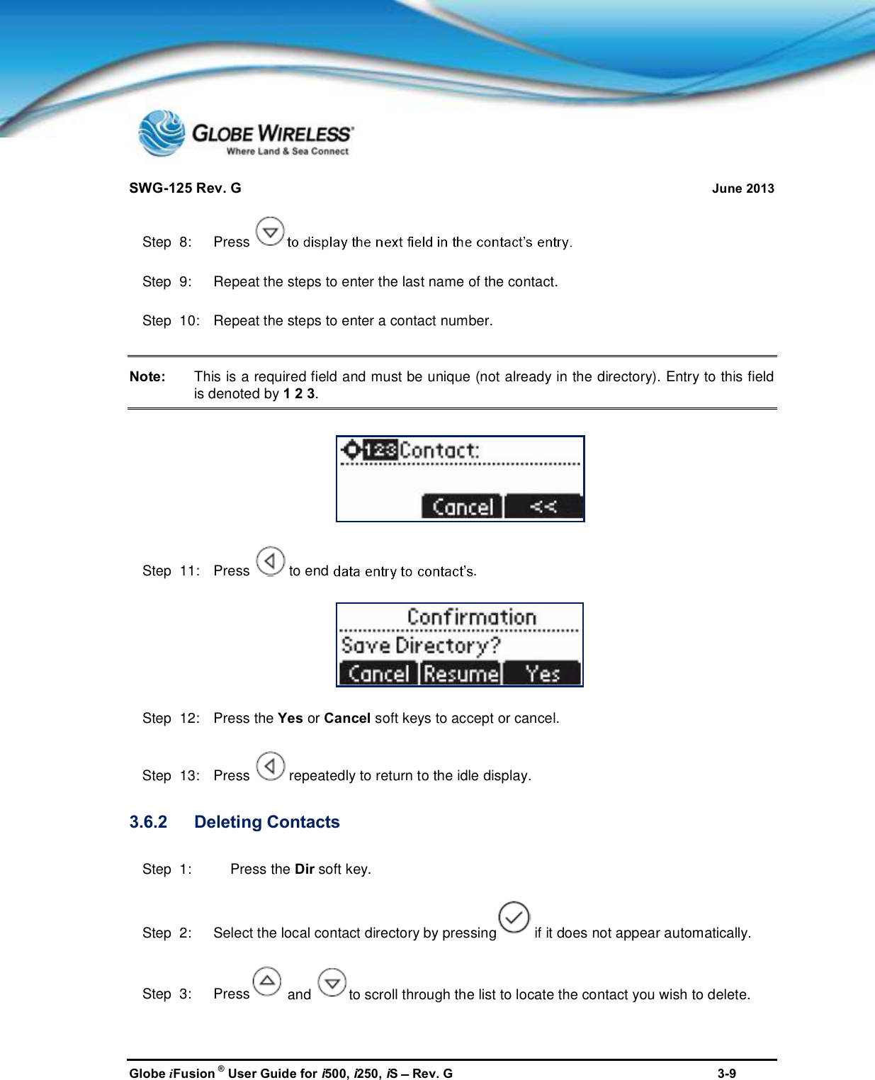 SWG-125 Rev. G June 2013Globe iFusion ®User Guide for i500, i250, iSRev. G 3-9Step  8:   PressStep  9:   Repeat the steps to enter the last name of the contact.Step  10:   Repeat the steps to enter a contact number.Note: This is a required field and must be unique (not already in the directory). Entry to this fieldis denoted by 1 2 3.Step  11:   Press to end .Step  12:   Press the Yes or Cancel soft keys to accept or cancel.Step  13:   Press repeatedly to return to the idle display.3.6.2 Deleting ContactsStep  1: Press the Dir soft key.Step  2:   Select the local contact directory by pressing if it does not appear automatically.Step  3:   Press and to scroll through the list to locate the contact you wish to delete.
