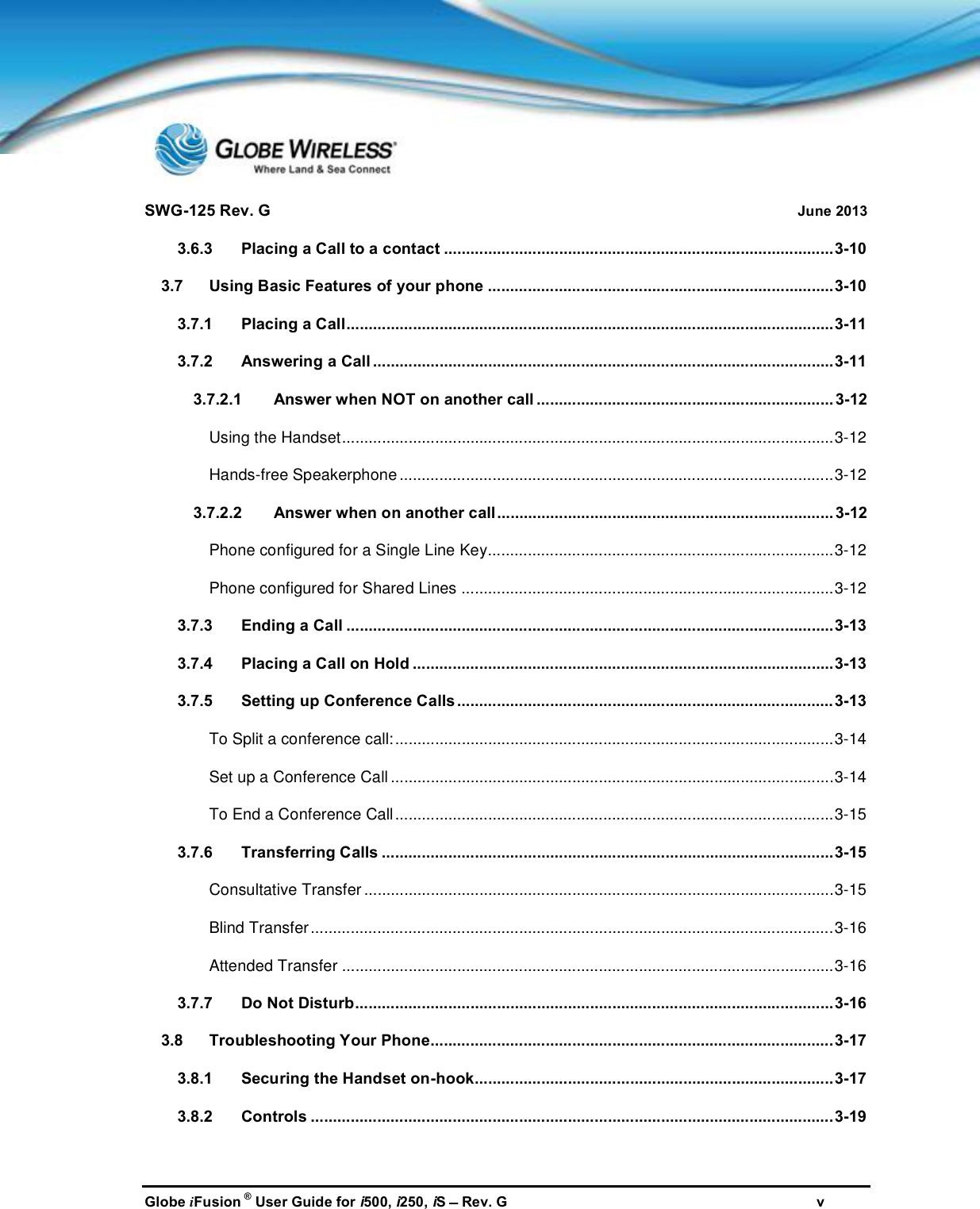 SWG-125 Rev. G June 2013Globe iFusion ®User Guide for i500, i250, iSRev. G v3.6.3 Placing a Call to a contact ........................................................................................3-103.7 Using Basic Features of your phone ..............................................................................3-103.7.1 Placing a Call..............................................................................................................3-113.7.2 Answering a Call ........................................................................................................3-113.7.2.1 Answer when NOT on another call ................................................................... 3-12Using the Handset...............................................................................................................3-12Hands-free Speakerphone..................................................................................................3-123.7.2.2 Answer when on another call............................................................................ 3-12Phone configured for a Single Line Key..............................................................................3-12Phone configured for Shared Lines ....................................................................................3-123.7.3 Ending a Call ..............................................................................................................3-133.7.4 Placing a Call on Hold ...............................................................................................3-133.7.5 Setting up Conference Calls.....................................................................................3-13To Split a conference call:...................................................................................................3-14Set up a Conference Call ....................................................................................................3-14To End a Conference Call...................................................................................................3-153.7.6 Transferring Calls ......................................................................................................3-15Consultative Transfer ..........................................................................................................3-15Blind Transfer......................................................................................................................3-16Attended Transfer ...............................................................................................................3-163.7.7 Do Not Disturb............................................................................................................3-163.8 Troubleshooting Your Phone...........................................................................................3-173.8.1 Securing the Handset on-hook.................................................................................3-173.8.2 Controls ......................................................................................................................3-19