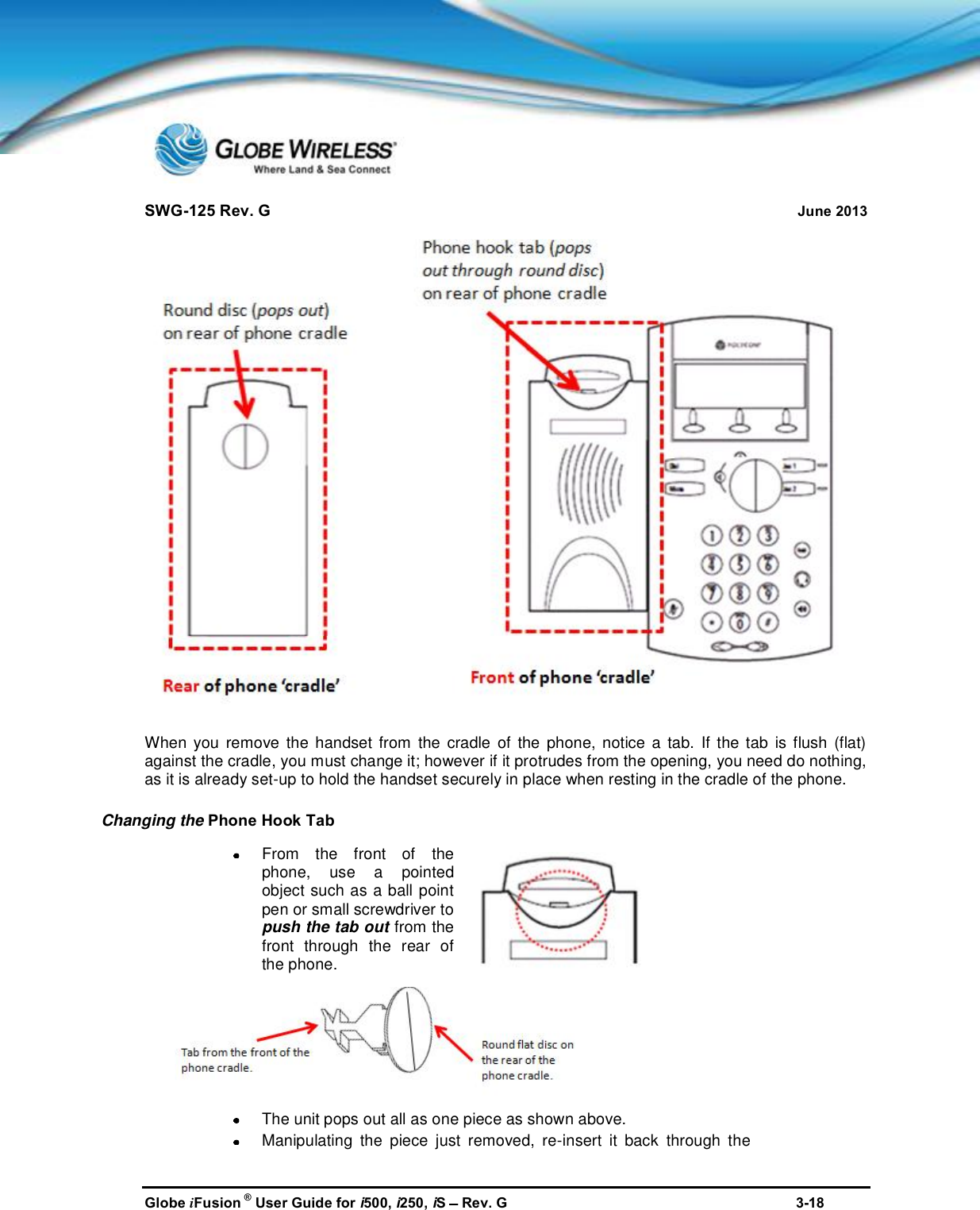 SWG-125 Rev. G June 2013Globe iFusion ®User Guide for i500, i250, iSRev. G 3-18When you remove the handset from the cradle of the phone, notice a tab. If the tab is flush (flat)against the cradle, you must change it; however if it protrudes from the opening, you need do nothing,as it is already set-up to hold the handset securely in place when resting in the cradle of the phone.Changing the Phone Hook TabFrom the front of thephone,use a pointedobject such as a ball pointpen or small screwdriver topush the tab outfrom thefront through the rear ofthe phone.The unit pops out all as one piece as shown above.Manipulating the piece just removed, re-insert it back through the