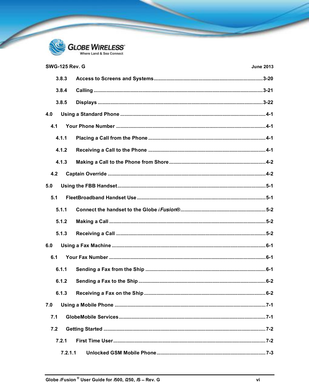 SWG-125 Rev. G June 2013Globe iFusion ®User Guide for i500, i250, iSRev. G vi3.8.3 Access to Screens and Systems..............................................................................3-203.8.4 Calling .........................................................................................................................3-213.8.5 Displays ......................................................................................................................3-224.0 Using a Standard Phone ........................................................................................................4-14.1 Your Phone Number ...........................................................................................................4-14.1.1 Placing a Call from the Phone ....................................................................................4-14.1.2 Receiving a Call to the Phone ....................................................................................4-14.1.3 Making a Call to the Phone from Shore .....................................................................4-24.2 Captain Override .................................................................................................................4-25.0 Using the FBB Handset..........................................................................................................5-15.1 FleetBroadband Handset Use ............................................................................................5-15.1.1 Connect the handset to the Globe iFusion®............................................................. 5-25.1.2 Making a Call ................................................................................................................5-25.1.3 Receiving a Call ...........................................................................................................5-26.0 Using a Fax Machine .............................................................................................................. 6-16.1 Your Fax Number ................................................................................................................6-16.1.1 Sending a Fax from the Ship ......................................................................................6-16.1.2 Sending a Fax to the Ship ...........................................................................................6-26.1.3 Receiving a Fax on the Ship .......................................................................................6-27.0 Using a Mobile Phone ............................................................................................................7-17.1 GlobeMobile Services.........................................................................................................7-17.2 Getting Started ....................................................................................................................7-27.2.1 First Time User............................................................................................................. 7-27.2.1.1 Unlocked GSM Mobile Phone.............................................................................. 7-3