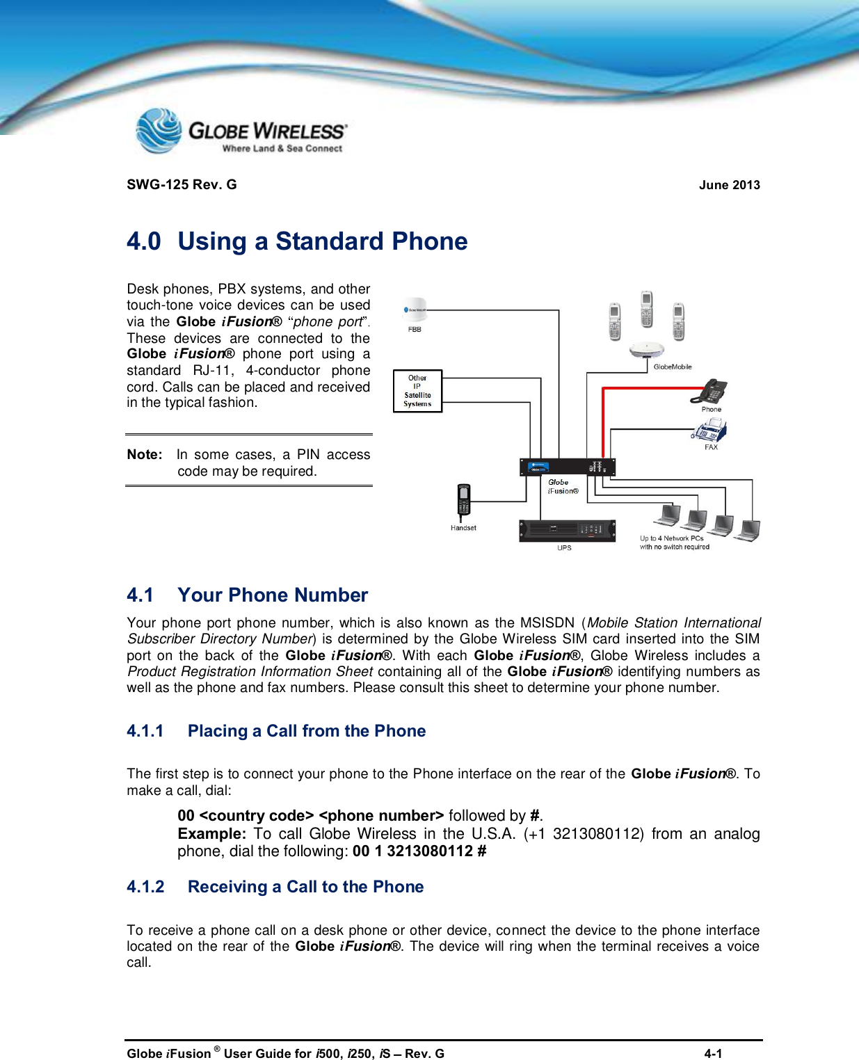SWG-125 Rev. G June 2013Globe iFusion ®User Guide for i500, i250, iSRev. G 4-14.0 Using a Standard PhoneDesk phones, PBX systems, and othertouch-tone voice devices can be usedvia the Globe iFusion®phone portThese devices are connected to theGlobe iFusion®phone port using astandard RJ-11, 4-conductor phonecord. Calls can be placed and receivedin the typical fashion.Note:In some cases, a PIN accesscode may be required.4.1 Your Phone NumberYour phone port phone number, which is also known as the MSISDN (Mobile Station InternationalSubscriber Directory Number) is determined by the Globe Wireless SIM card inserted into the SIMport on the back of the Globe iFusion®. With each Globe iFusion®, Globe Wireless includes aProduct Registration Information Sheet containing all of the Globe iFusion®identifying numbers aswell as the phone and fax numbers. Please consult this sheet to determine your phone number.4.1.1 Placing a Call from the PhoneThe first step is to connect your phone to the Phone interface on the rear of the Globe iFusion®. Tomake a call, dial:00 &lt;country code&gt; &lt;phone number&gt; followed by #.Example: To call Globe Wireless in the U.S.A. (+1 3213080112) from an analogphone, dial the following: 00 1 3213080112 #4.1.2 Receiving a Call to the PhoneTo receive a phone call on a desk phone or other device, connect the device to the phone interfacelocated on the rear of the Globe iFusion®. The device will ring when the terminal receives a voicecall.