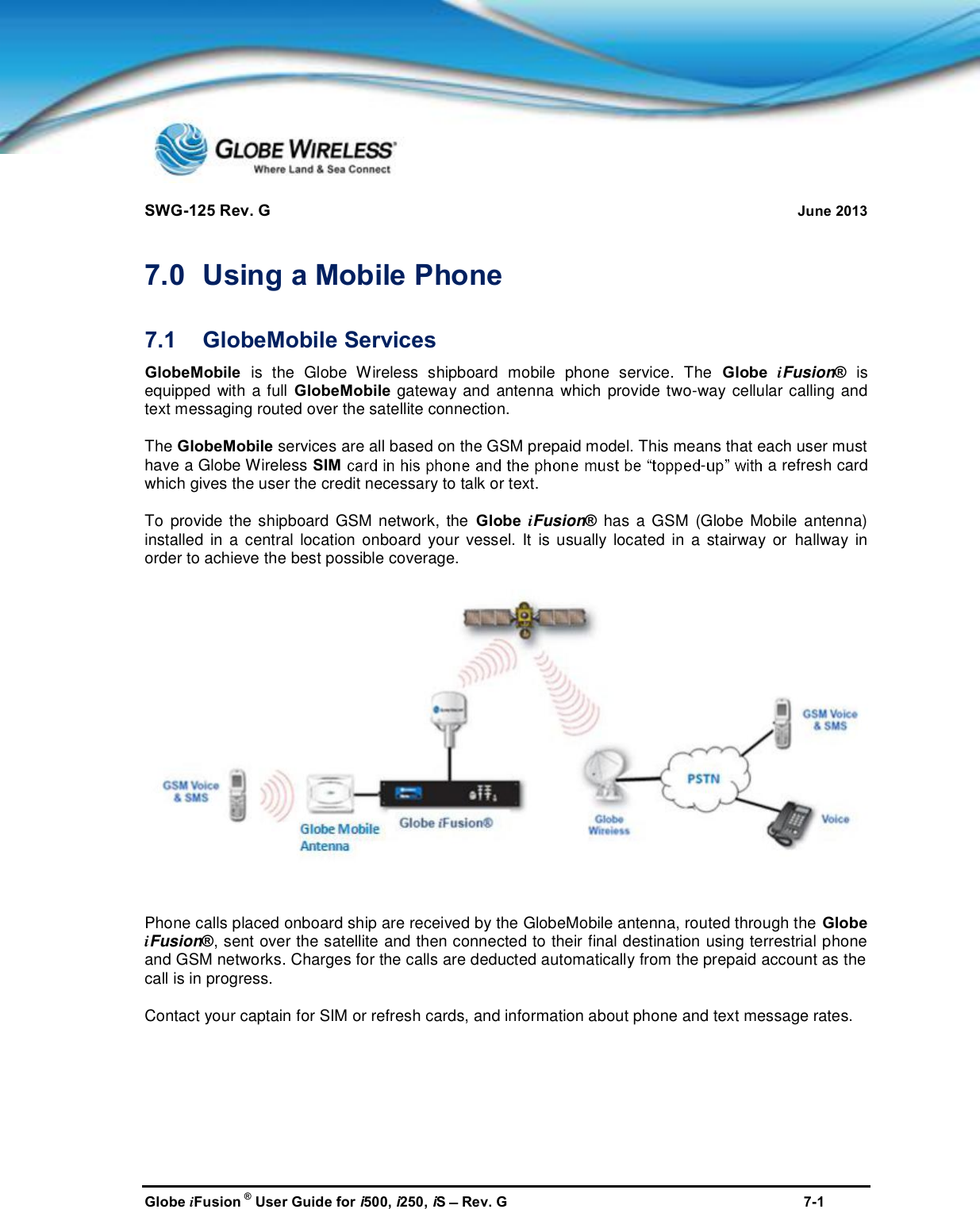 SWG-125 Rev. G June 2013Globe iFusion ®User Guide for i500, i250, iSRev. G 7-17.0 Using a Mobile Phone7.1 GlobeMobile ServicesGlobeMobile is the Globe Wireless shipboard mobile phone service. The Globe iFusion®isequipped with a full GlobeMobile gateway and antenna which provide two-way cellular calling andtext messaging routed over the satellite connection.The GlobeMobile services are all based on the GSM prepaid model. This means that each user musthave a Globe Wireless SIM -a refresh cardwhich gives the user the credit necessary to talk or text.To provide the shipboard GSM network, the Globe iFusion®has a GSM (Globe Mobile antenna)installed in a central location onboard your vessel. It is usually located in a stairway or hallway inorder to achieve the best possible coverage.Phone calls placed onboard ship are received by the GlobeMobile antenna, routed through the GlobeiFusion®, sent over the satellite and then connected to their final destination using terrestrial phoneand GSM networks. Charges for the calls are deducted automatically from the prepaid account as thecall is in progress.Contact your captain for SIM or refresh cards, and information about phone and text message rates.