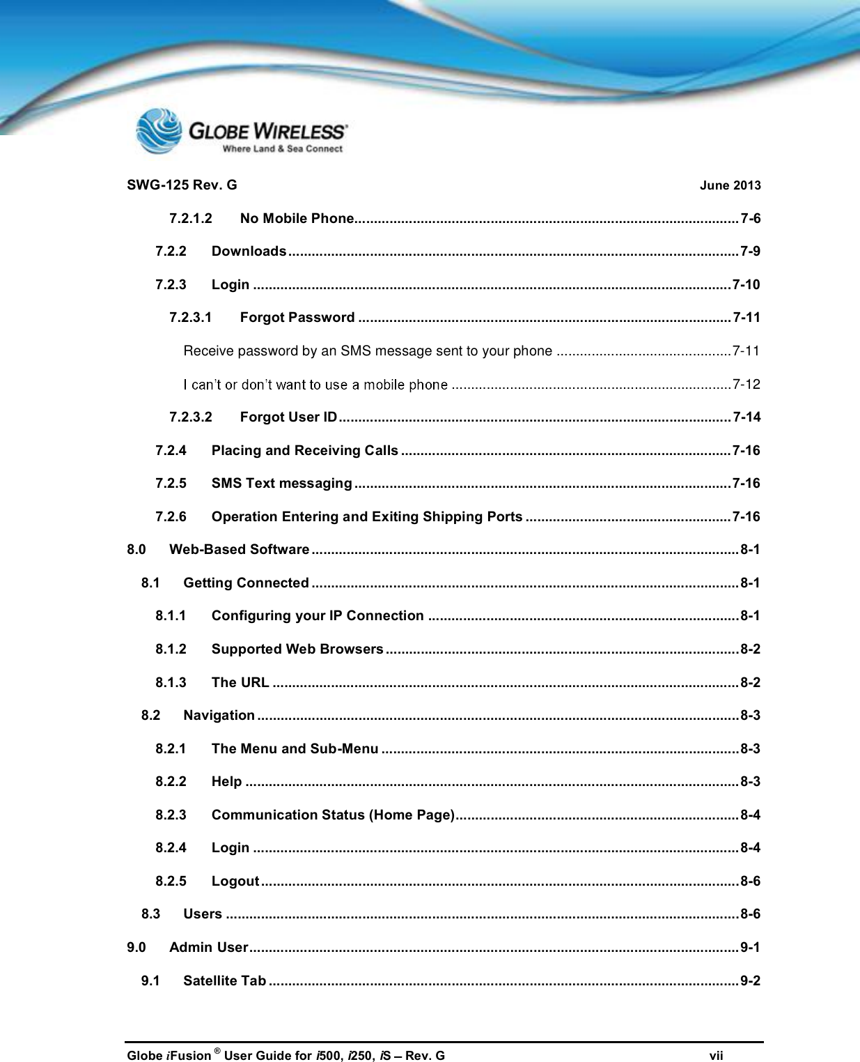 SWG-125 Rev. G June 2013Globe iFusion ®User Guide for i500, i250, iSRev. G vii7.2.1.2 No Mobile Phone................................................................................................... 7-67.2.2 Downloads....................................................................................................................7-97.2.3 Login ...........................................................................................................................7-107.2.3.1 Forgot Password ................................................................................................ 7-11Receive password by an SMS message sent to your phone .............................................7-11........................................................................7-127.2.3.2 Forgot User ID..................................................................................................... 7-147.2.4 Placing and Receiving Calls .....................................................................................7-167.2.5 SMS Text messaging .................................................................................................7-167.2.6 Operation Entering and Exiting Shipping Ports .....................................................7-168.0 Web-Based Software ..............................................................................................................8-18.1 Getting Connected ..............................................................................................................8-18.1.1 Configuring your IP Connection ................................................................................8-18.1.2 Supported Web Browsers ...........................................................................................8-28.1.3 The URL ........................................................................................................................8-28.2 Navigation ............................................................................................................................8-38.2.1 The Menu and Sub-Menu ............................................................................................8-38.2.2 Help ...............................................................................................................................8-38.2.3 Communication Status (Home Page).........................................................................8-48.2.4 Login .............................................................................................................................8-48.2.5 Logout ...........................................................................................................................8-68.3 Users ....................................................................................................................................8-69.0 Admin User..............................................................................................................................9-19.1 Satellite Tab ......................................................................................................................... 9-2