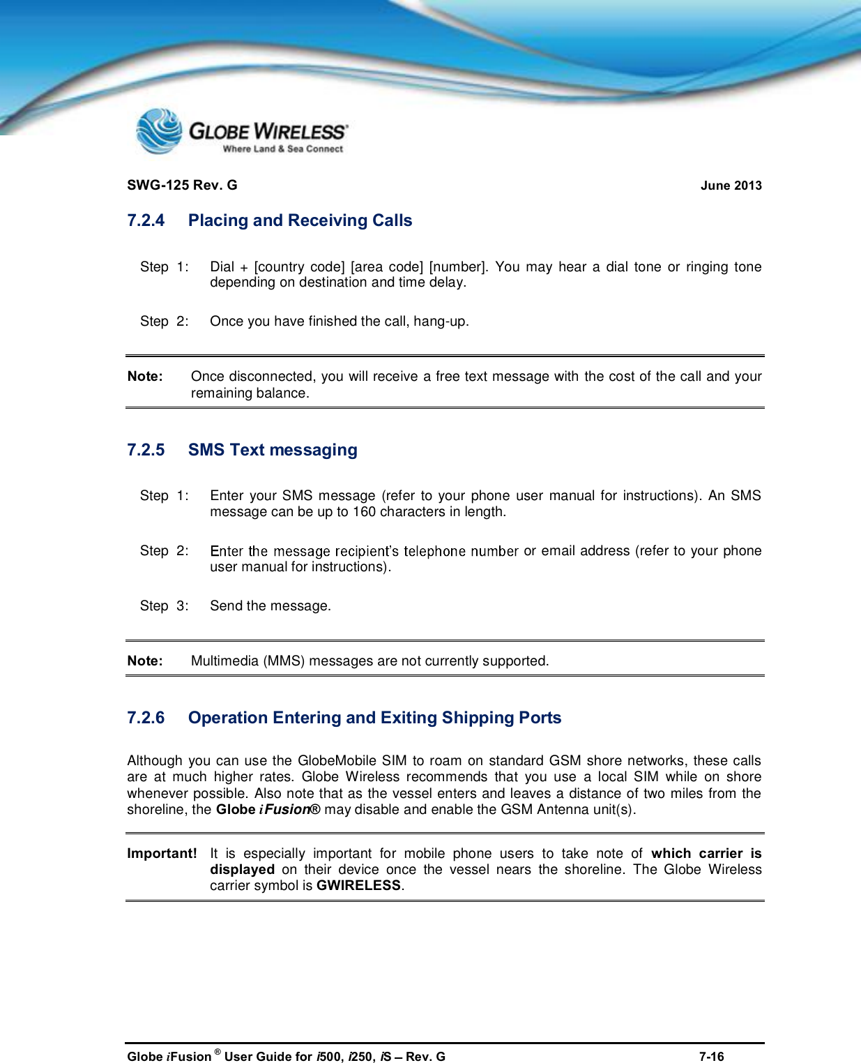 SWG-125 Rev. G June 2013Globe iFusion ®User Guide for i500, i250, iSRev. G 7-167.2.4 Placing and Receiving CallsStep  1:   Dial + [country code] [area code] [number]. You may hear a dial tone or ringing tonedepending on destination and time delay.Step  2:   Once you have finished the call, hang-up.Note: Once disconnected, you will receive a free text message with the cost of the call and yourremaining balance.7.2.5 SMS Text messagingStep  1:   Enter your SMS message (refer to your phone user manual for instructions). An SMSmessage can be up to 160 characters in length.Step  2: or email address (refer to your phoneuser manual for instructions).Step  3:   Send the message.Note: Multimedia (MMS) messages are not currently supported.7.2.6 Operation Entering and Exiting Shipping PortsAlthough you can use the GlobeMobile SIM to roam on standard GSM shore networks, these callsare at much higher rates. Globe Wireless recommends that you use a local SIM while on shorewhenever possible. Also note that as the vessel enters and leaves a distance of two miles from theshoreline, the Globe iFusion®may disable and enable the GSM Antenna unit(s).Important! It is especially important for mobile phone users to take note of which carrier isdisplayed on their device once the vessel nears the shoreline. The Globe Wirelesscarrier symbol is GWIRELESS.