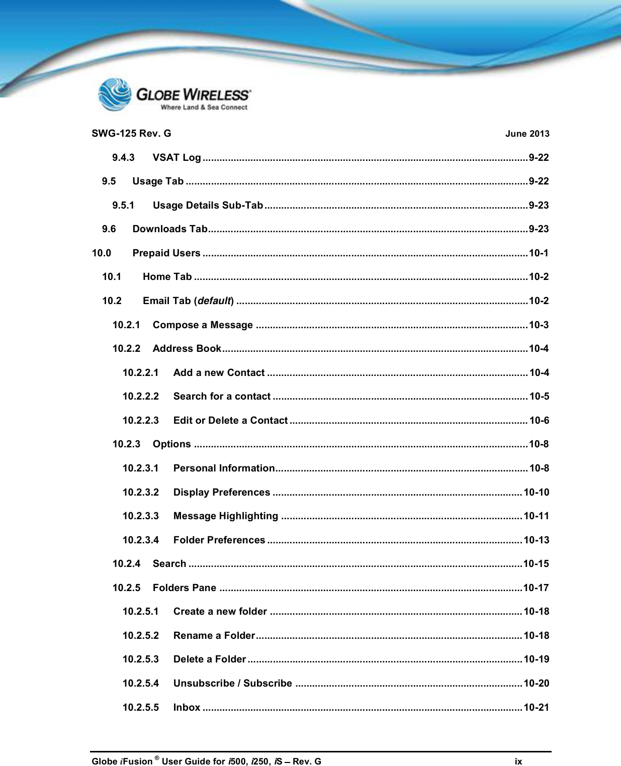 SWG-125 Rev. G June 2013Globe iFusion ®User Guide for i500, i250, iSRev. G ix9.4.3 VSAT Log ....................................................................................................................9-229.5 Usage Tab ..........................................................................................................................9-229.5.1 Usage Details Sub-Tab ..............................................................................................9-239.6 Downloads Tab..................................................................................................................9-2310.0 Prepaid Users ....................................................................................................................10-110.1 Home Tab .......................................................................................................................10-210.2 Email Tab (default) ........................................................................................................10-210.2.1 Compose a Message .................................................................................................10-310.2.2 Address Book.............................................................................................................10-410.2.2.1 Add a new Contact ............................................................................................. 10-410.2.2.2 Search for a contact ...........................................................................................10-510.2.2.3 Edit or Delete a Contact ..................................................................................... 10-610.2.3 Options .......................................................................................................................10-810.2.3.1 Personal Information.......................................................................................... 10-810.2.3.2 Display Preferences .........................................................................................10-1010.2.3.3 Message Highlighting ......................................................................................10-1110.2.3.4 Folder Preferences ...........................................................................................10-1310.2.4 Search .......................................................................................................................10-1510.2.5 Folders Pane ............................................................................................................10-1710.2.5.1 Create a new folder ..........................................................................................10-1810.2.5.2 Rename a Folder............................................................................................... 10-1810.2.5.3 Delete a Folder ..................................................................................................10-1910.2.5.4 Unsubscribe / Subscribe .................................................................................10-2010.2.5.5 Inbox .................................................................................................................. 10-21
