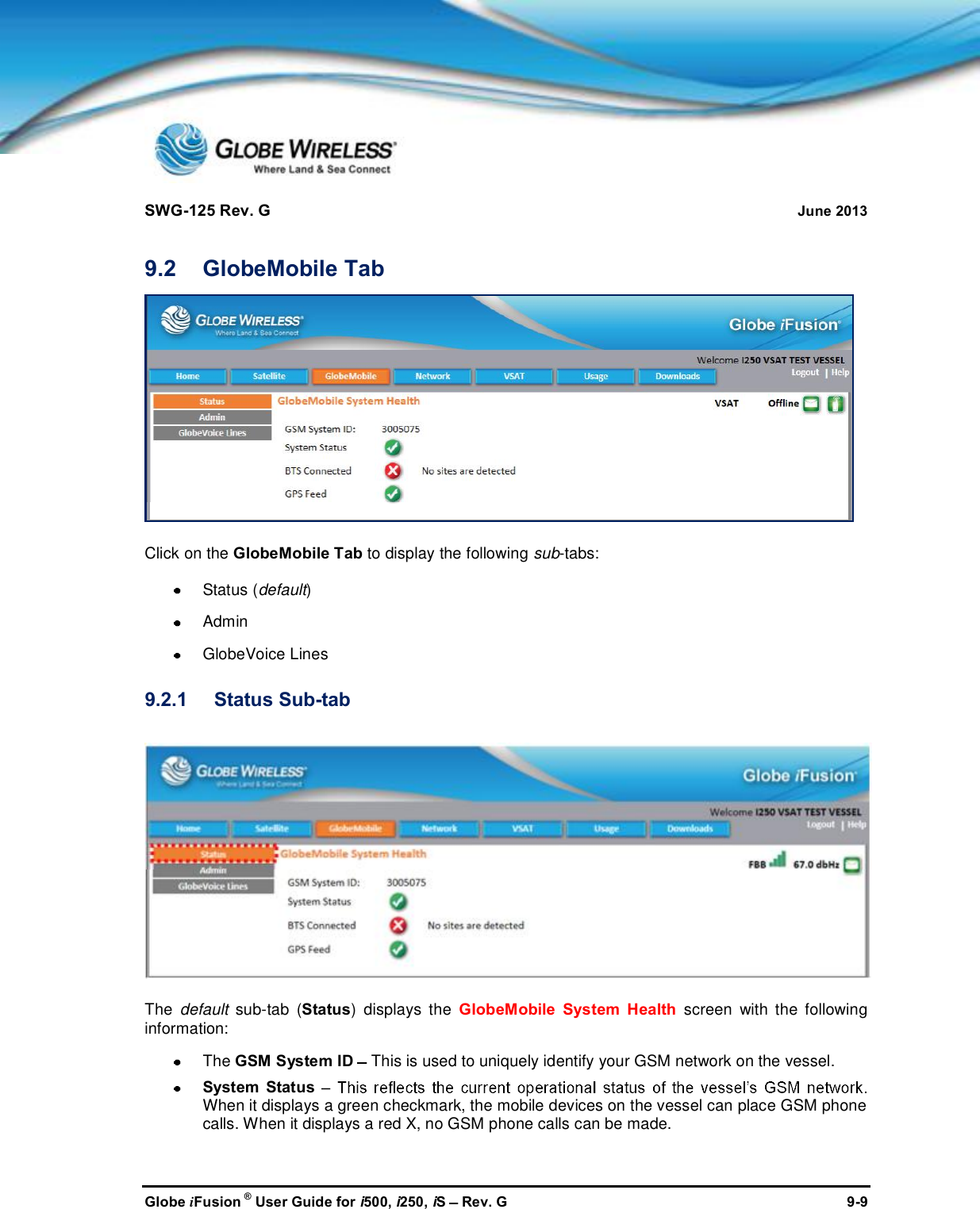 SWG-125 Rev. G June 2013Globe iFusion ®User Guide for i500, i250, iSRev. G 9-99.2 GlobeMobile TabClick on the GlobeMobile Tab to display the following sub-tabs:Status (default)AdminGlobeVoice Lines9.2.1 Status Sub-tabThe default sub-tab (Status) displays the GlobeMobile System Health screen with the followinginformation:The GSM System ID This is used to uniquely identify your GSM network on the vessel.System StatusWhen it displays a green checkmark, the mobile devices on the vessel can place GSM phonecalls. When it displays a red X, no GSM phone calls can be made.