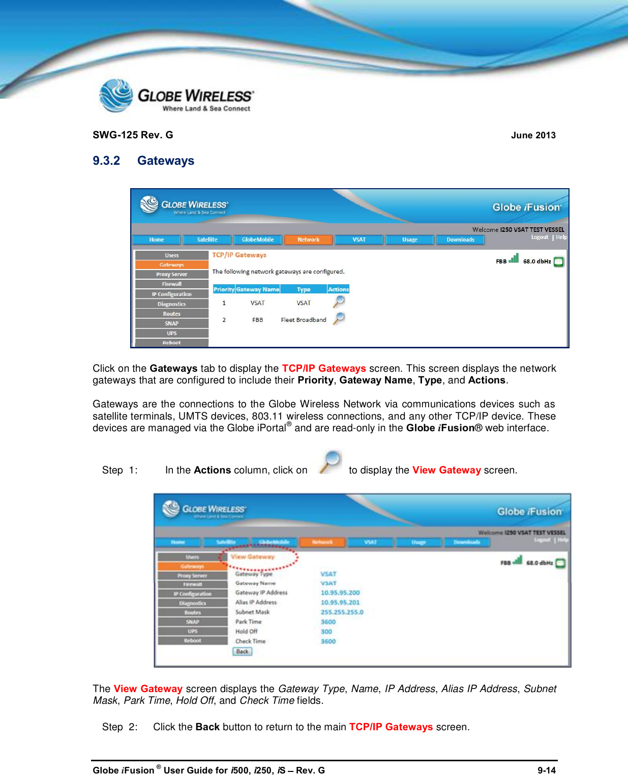 SWG-125 Rev. G June 2013Globe iFusion ®User Guide for i500, i250, iSRev. G 9-149.3.2 GatewaysClick on the Gateways tab to display the TCP/IP Gateways screen. This screen displays the networkgateways that are configured to include their Priority,Gateway Name,Type, and Actions.Gateways are the connections to the Globe Wireless Network via communications devices such assatellite terminals, UMTS devices, 803.11 wireless connections, and any other TCP/IP device. Thesedevices are managed via the Globe iPortal®and are read-only in the Globe iFusion® web interface.Step  1: In the Actions column, click on to display the View Gateway screen.The View Gateway screen displays the Gateway Type,Name,IP Address,Alias IP Address,SubnetMask,Park Time,Hold Off, and Check Time fields.Step  2:   Click the Back button to return to the main TCP/IP Gateways screen.