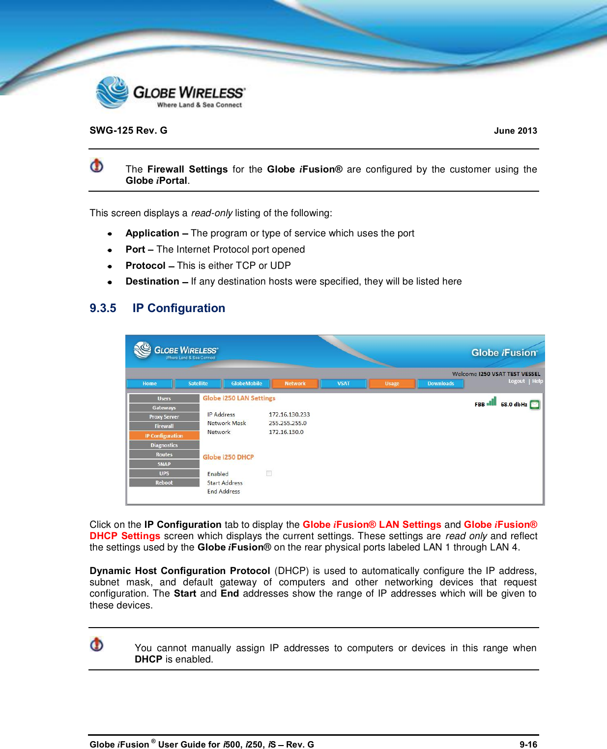 SWG-125 Rev. G June 2013Globe iFusion ®User Guide for i500, i250, iSRev. G 9-16The Firewall Settings for the Globe iFusion® are configured by the customer using theGlobe iPortal.This screen displays a read-only listing of the following:Application The program or type of service which uses the portPort The Internet Protocol port openedProtocol This is either TCP or UDPDestination If any destination hosts were specified, they will be listed here9.3.5 IP ConfigurationClick on the IP Configuration tab to display the Globe iFusion® LAN Settings and Globe iFusion®DHCP Settings screen which displays the current settings. These settings are read only and reflectthe settings used by the Globe iFusion® on the rear physical ports labeled LAN 1 through LAN 4.Dynamic Host Configuration Protocol (DHCP) is used to automatically configure the IP address,subnet mask, and default gateway of computers and other networking devices that requestconfiguration. The Start and End addresses show the range of IP addresses which will be given tothese devices.You cannot manually assign IP addresses to computers or devices in this range whenDHCP is enabled.