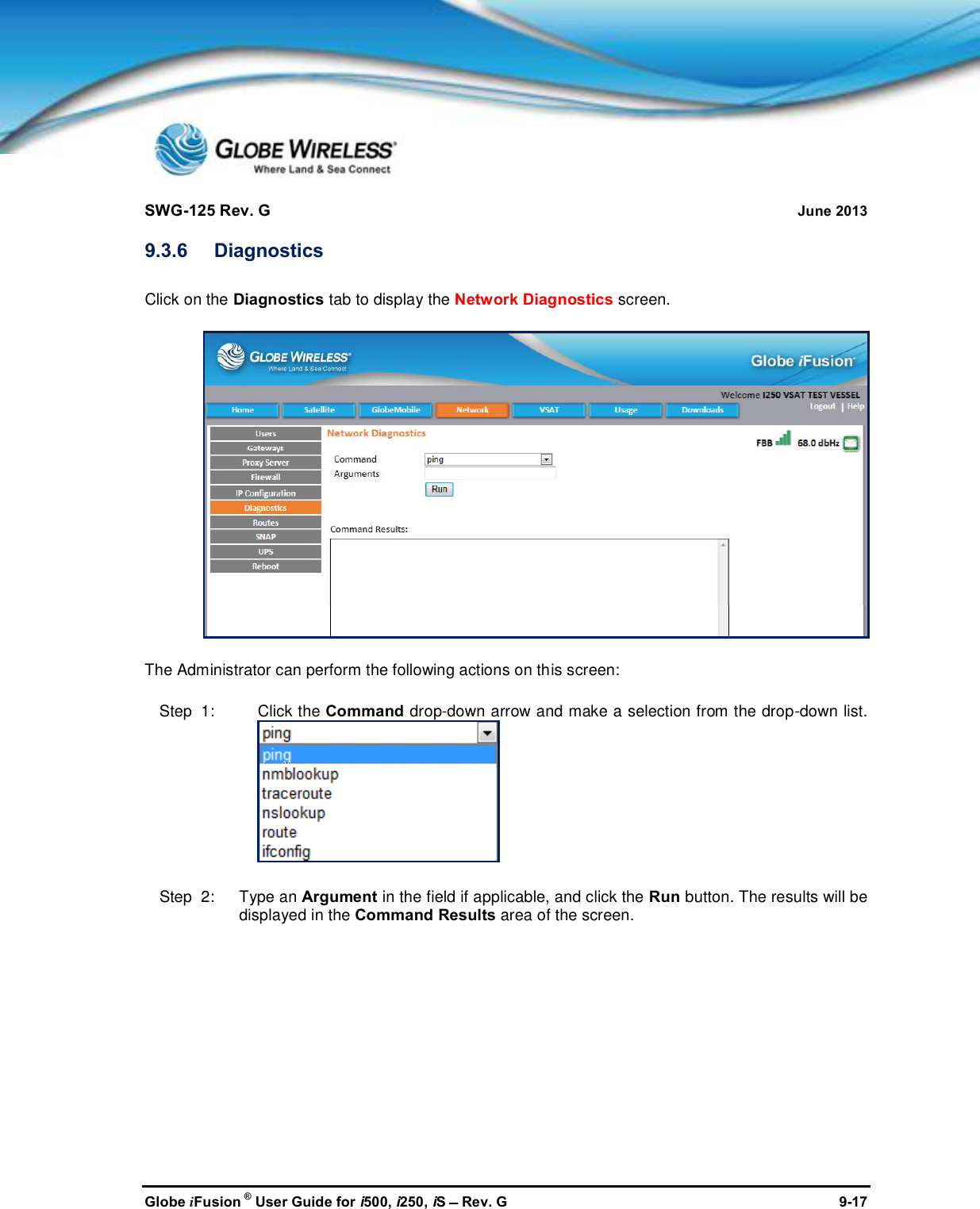 SWG-125 Rev. G June 2013Globe iFusion ®User Guide for i500, i250, iSRev. G 9-179.3.6 DiagnosticsClick on the Diagnostics tab to display the Network Diagnostics screen.The Administrator can perform the following actions on this screen:Step  1: Click the Command drop-down arrow and make a selection from the drop-down list.Step  2:   Type an Argument in the field if applicable, and click the Run button. The results will bedisplayed in the Command Results area of the screen.