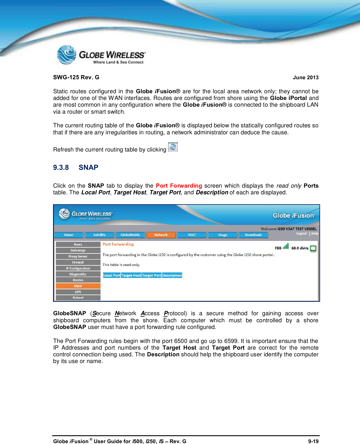 SWG-125 Rev. G June 2013Globe iFusion ®User Guide for i500, i250, iSRev. G 9-19Static routes configured in the Globe iFusion® are for the local area network only; they cannot beadded for one of the WAN interfaces. Routes are configured from shore using the Globe iPortal andare most common in any configuration where the Globe iFusion® is connected to the shipboard LANvia a router or smart switch.The current routing table of the Globe iFusion® is displayed below the statically configured routes sothat if there are any irregularities in routing, a network administrator can deduce the cause.Refresh the current routing table by clicking9.3.8 SNAPClick on the SNAP tab to display the Port Forwarding screen which displays the read only Portstable. The Local Port,Target Host,Target Port, and Description of each are displayed.GlobeSNAP (Secure Network Access Protocol) is a secure method for gaining access overshipboard computers from the shore. Each computer which must be controlled by a shoreGlobeSNAP user must have a port forwarding rule configured.The Port Forwarding rules begin with the port 6500 and go up to 6599. It is important ensure that theIP Addresses and port numbers of the Target Host and Target Port are correct for the remotecontrol connection being used. The Description should help the shipboard user identify the computerby its use or name.