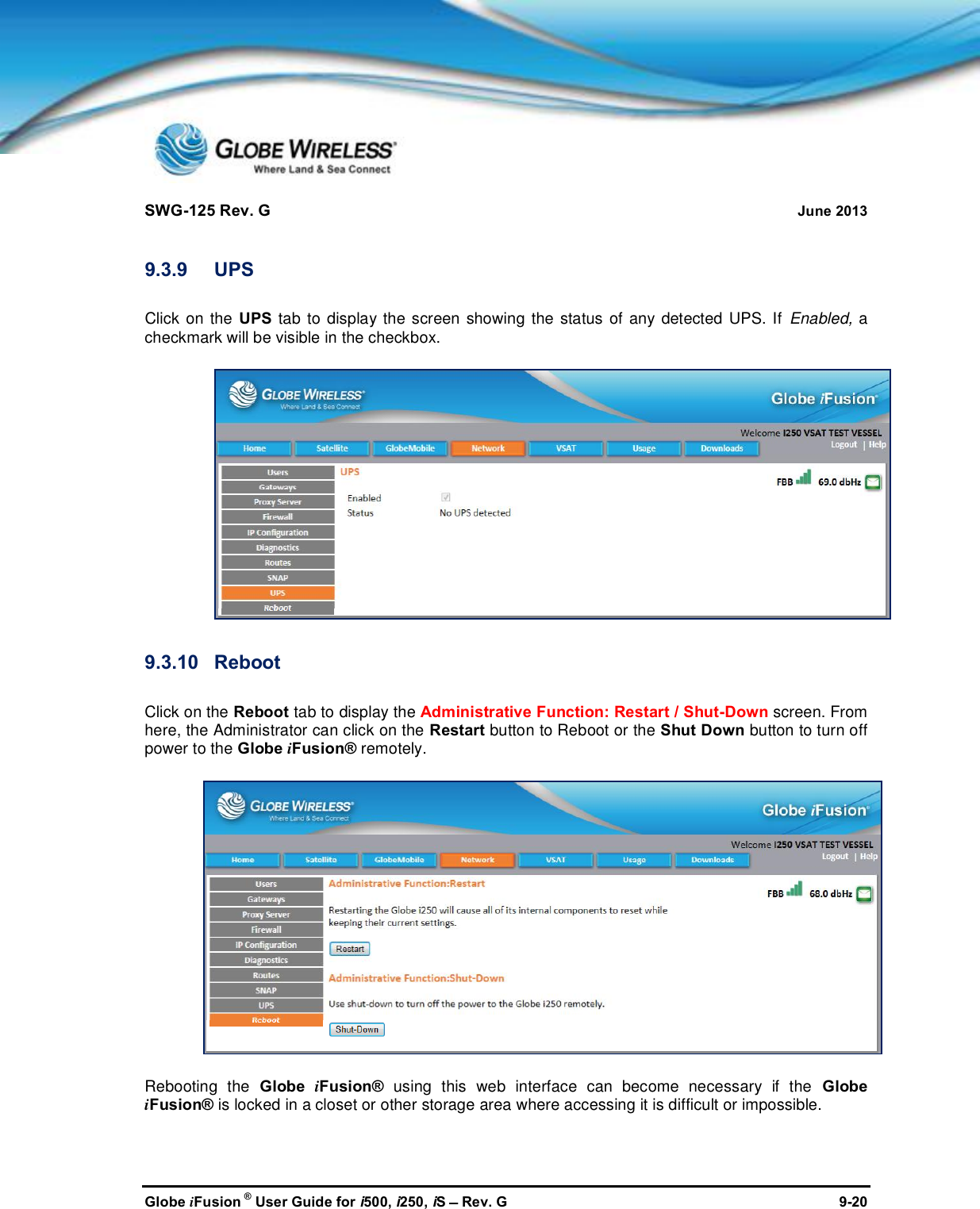 SWG-125 Rev. G June 2013Globe iFusion ®User Guide for i500, i250, iSRev. G 9-209.3.9 UPSClick on the UPS tab to display the screen showing the status of any detected UPS. If Enabled, acheckmark will be visible in the checkbox.9.3.10 RebootClick on the Reboot tab to display the Administrative Function: Restart / Shut-Down screen. Fromhere, the Administrator can click on the Restart button to Reboot or the Shut Down button to turn offpower to the Globe iFusion® remotely.Rebooting the Globe iFusion® using this web interface can become necessary if the GlobeiFusion® is locked in a closet or other storage area where accessing it is difficult or impossible.