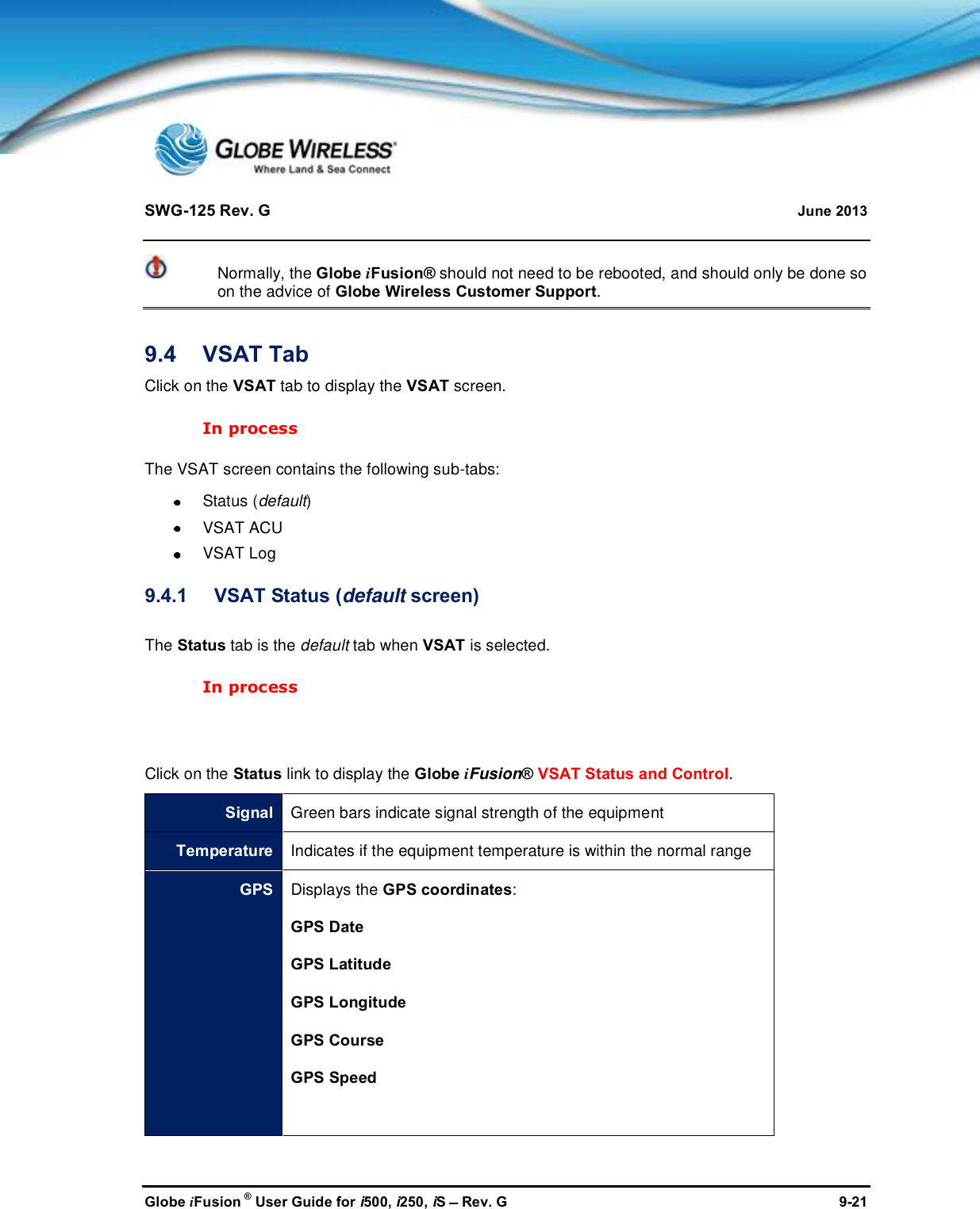 SWG-125 Rev. G June 2013Globe iFusion ®User Guide for i500, i250, iSRev. G 9-21Normally, the Globe iFusion® should not need to be rebooted, and should only be done soon the advice of Globe Wireless Customer Support.9.4 VSAT TabClick on the VSAT tab to display the VSAT screen.In processThe VSAT screen contains the following sub-tabs:Status (default)VSAT ACUVSAT Log9.4.1 VSAT Status (default screen)The Status tab is the default tab when VSAT is selected.In processClick on the Status link to display the Globe iFusion®VSAT Status and Control.SignalGreen bars indicate signal strength of the equipmentTemperatureIndicates if the equipment temperature is within the normal rangeGPS Displays the GPS coordinates:GPS DateGPS LatitudeGPS LongitudeGPS CourseGPS Speed